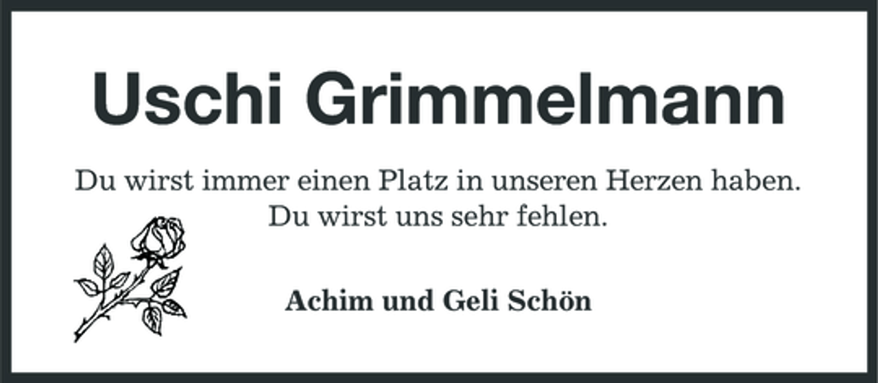 <p>Uschi Grimmelmann<br />Du wirst immer einen Platz in unseren Herzen haben. Du wirst uns sehr fehlen. Achim und Geli Schön</p>