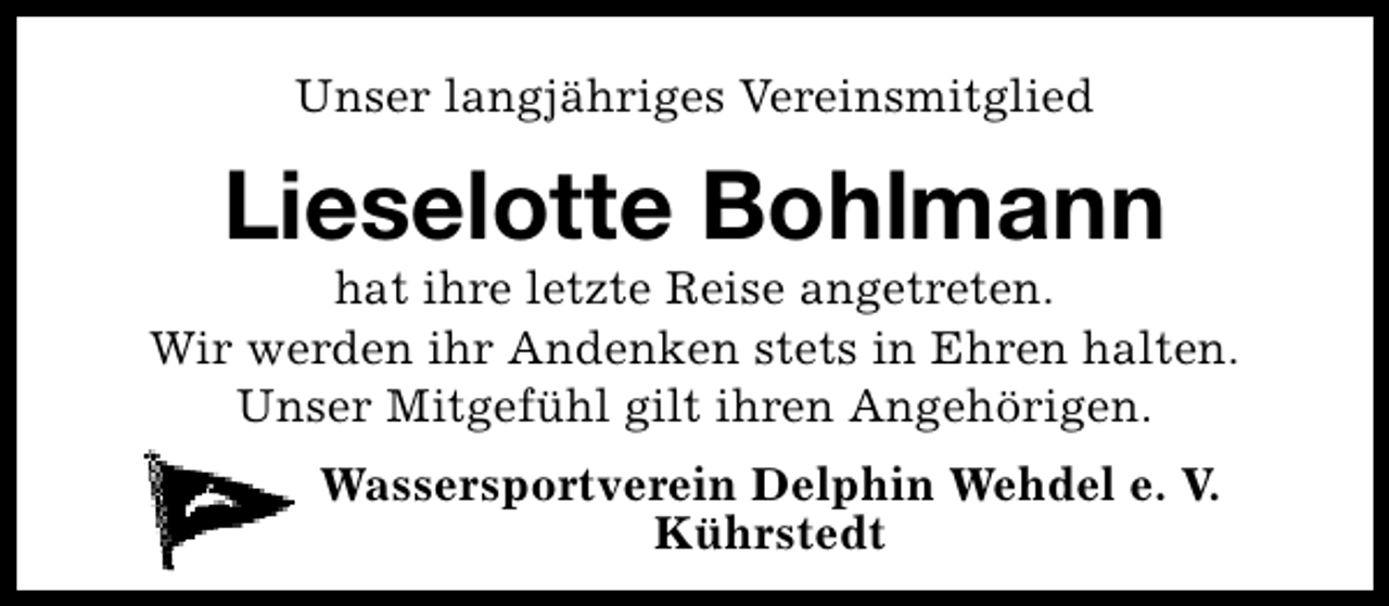 <p>Unser langjähriges Vereinsmitglied</p><p>Lieselotte Bohlmann</p><p>hat ihre letzte Reise angetreten.<br />Wir werden ihr Andenken stets in Ehren halten.<br />Unser Mitgefühl gilt ihren Angehörigen.<br />Wassersportverein Delphin Wehdel e. V.<br />Kührstedt</p>