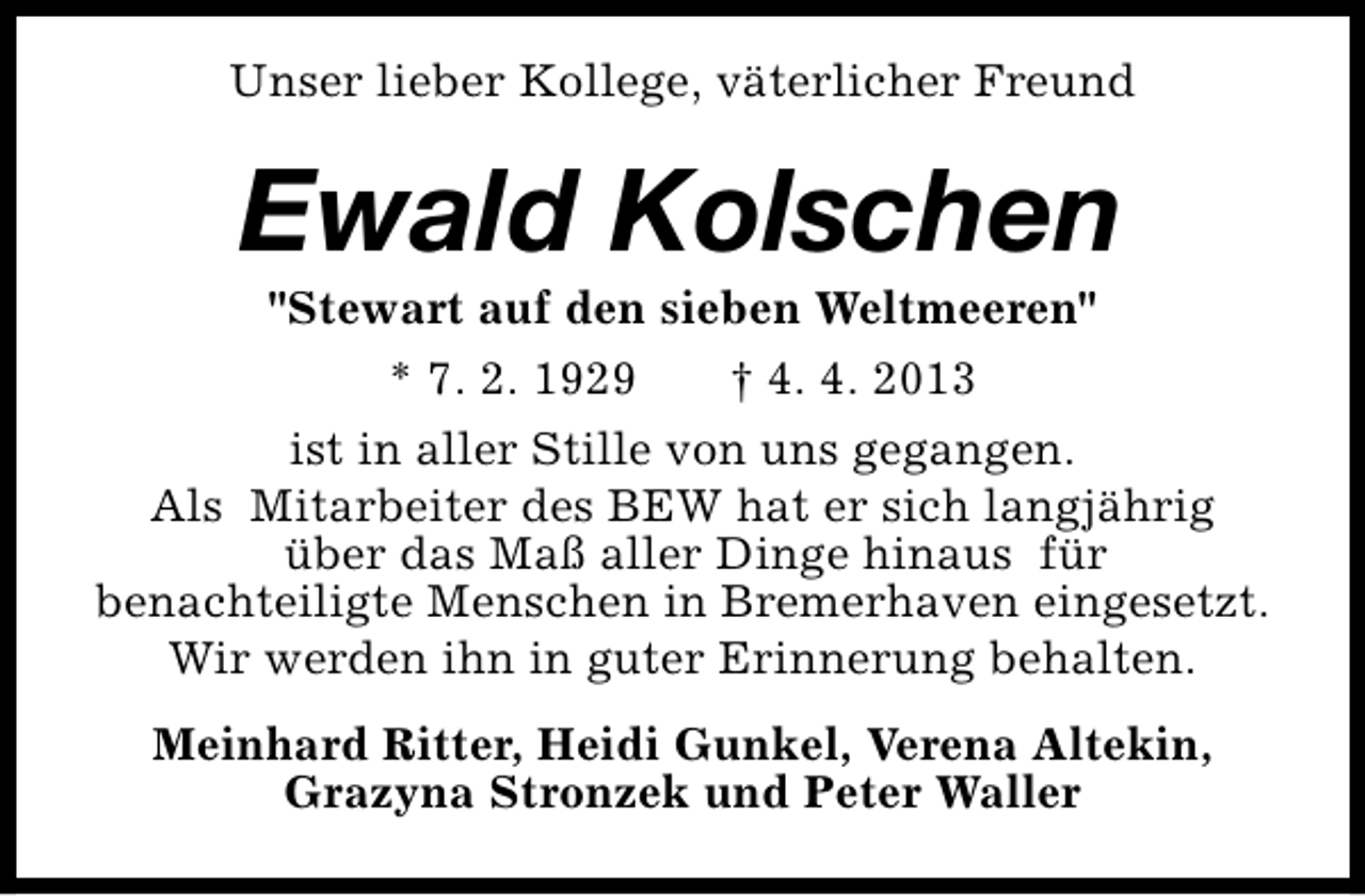 <p>Unser lieber Kollege, väterlicher Freund</p><p>Ewald Kolschen</p><p>"Stewart auf den sieben Weltmeeren"<br />* 7. 2. 1929<br />† 4. 4. 2013<br />ist in aller Stille von uns gegangen.<br />Als Mitarbeiter des BEW hat er sich langjährig<br />über das Maß aller Dinge hinaus für<br />benachteiligte Menschen in Bremerhaven eingesetzt.<br />Wir werden ihn in guter Erinnerung behalten.<br />Meinhard Ritter, Heidi Gunkel, Verena Altekin,<br />Grazyna Stronzek und Peter Waller</p>