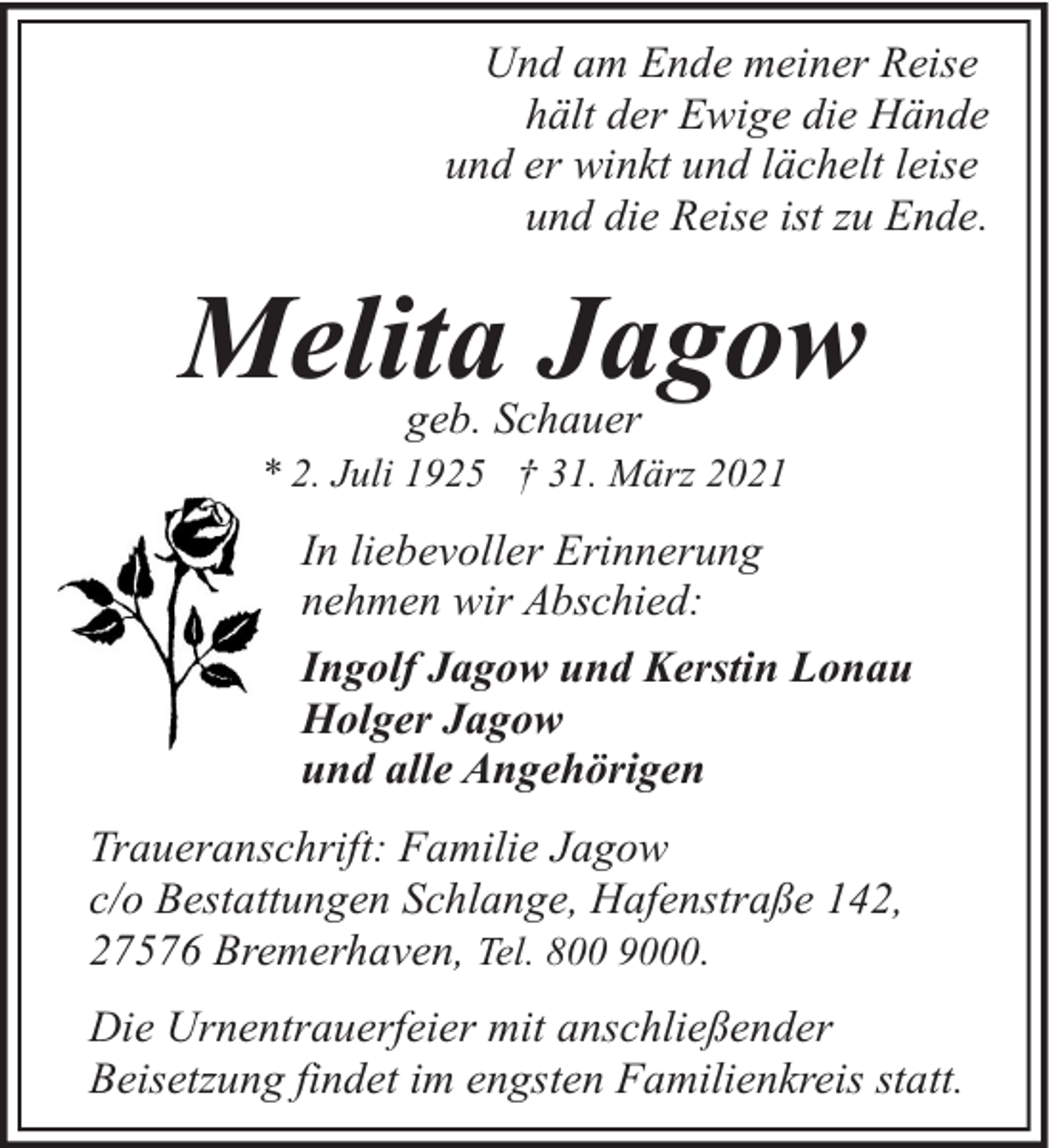 <p>Und am Ende meiner Reise<br />hält der Ewige die Hände<br />und er winkt und lächelt leise<br />und die Reise ist zu Ende.</p><p>Melita Jagow<br />geb. Schauer</p><p>* 2. Juli 1925 † 31. März 2021</p><p>In liebevoller Erinnerung<br />nehmen wir Abschied:<br />Ingolf Jagow und Kerstin Lonau<br />Holger Jagow<br />und alle Angehörigen<br />Traueranschrift: Familie Jagow<br />c/o Bestattungen Schlange, Hafenstraße 142,<br />27576 Bremerhaven, Tel. 800 9000.<br />Die Urnentrauerfeier mit anschließender<br />Beisetzung findet im engsten Familienkreis statt.</p>