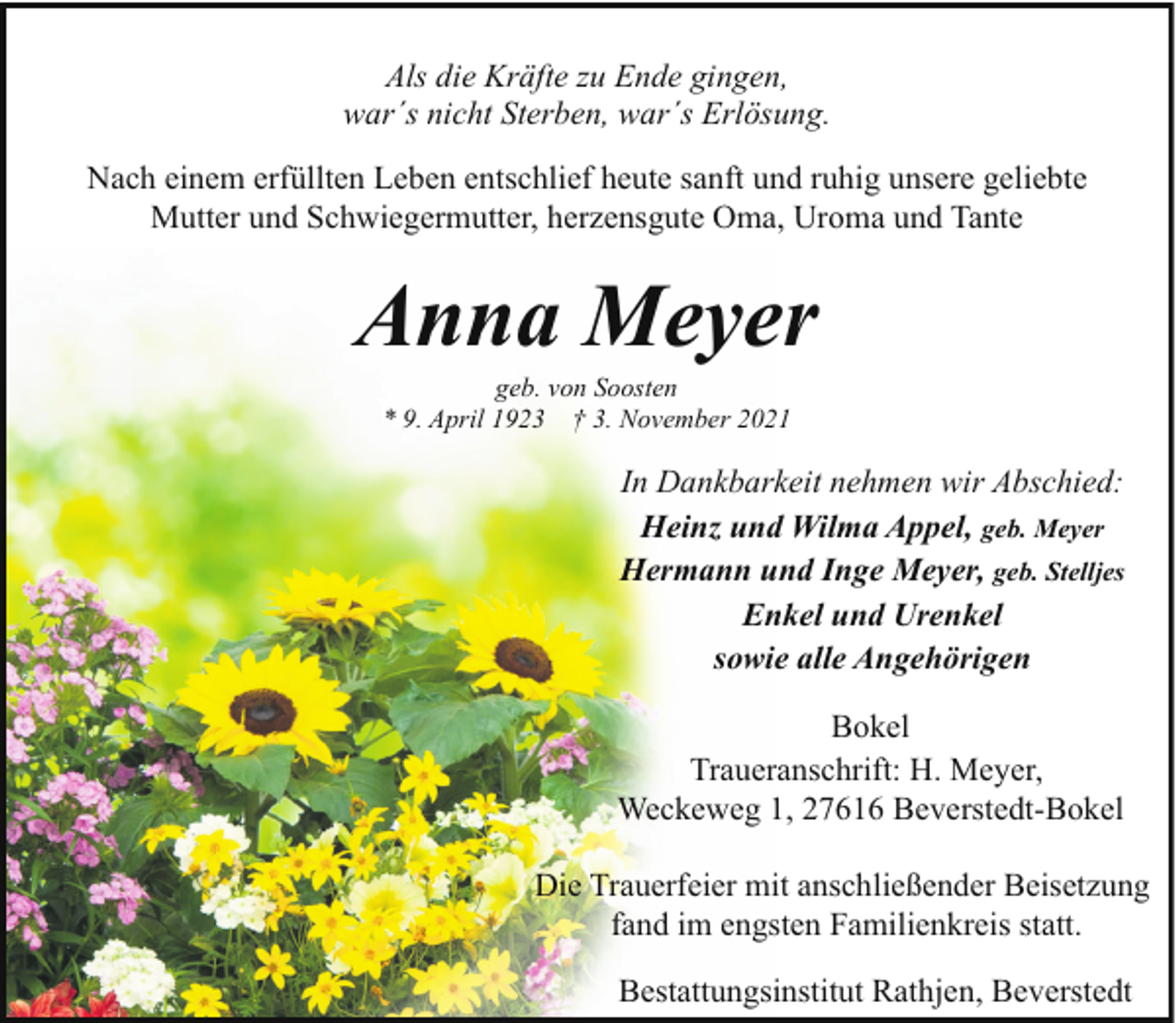 <p>Als die Kräfte zu Ende gingen,<br />war´s nicht Sterben, war´s Erlösung.<br />Nach einem erfüllten Leben entschlief heute sanft und ruhig unsere geliebte<br />Mutter und Schwiegermutter, herzensgute Oma, Uroma und Tante</p><p>Anna Meyer<br />geb. von Soosten<br />* 9. April 1923 † 3. November 2021</p><p>In Dankbarkeit nehmen wir Abschied:<br />Heinz und Wilma Appel, geb. Meyer<br />Hermann und Inge Meyer, geb. Stelljes<br />Enkel und Urenkel<br />sowie alle Angehörigen<br />Bokel<br />Traueranschrift: H. Meyer,<br />Weckeweg 1, 27616 Beverstedt-Bokel<br />Die Trauerfeier mit anschließender Beisetzung<br />fand im engsten Familienkreis statt.<br />Bestattungsinstitut Rathjen, Beverstedt</p>