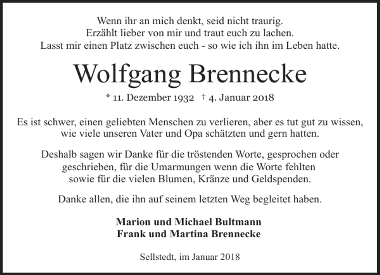 <p>Wenn ihr an mich denkt, seid nicht traurig.<br />Erzählt lieber von mir und traut euch zu lachen.<br />Lasst mir einen Platz zwischen euch - so wie ich ihn im Leben hatte.</p><p>Wolfgang Brennecke<br />* 11. Dezember 1932 † 4. Januar 2018</p><p>Es ist schwer, einen geliebten Menschen zu verlieren, aber es tut gut zu wissen,<br />wie viele unseren Vater und Opa schätzten und gern hatten.<br />Deshalb sagen wir Danke für die tröstenden Worte, gesprochen oder<br />geschrieben, für die Umarmungen wenn die Worte fehlten<br />sowie für die vielen Blumen, Kränze und Geldspenden.<br />Danke allen, die ihn auf seinem letzten Weg begleitet haben.<br />Marion und Michael Bultmann<br />Frank und Martina Brennecke<br />Sellstedt, im Januar 2018</p>