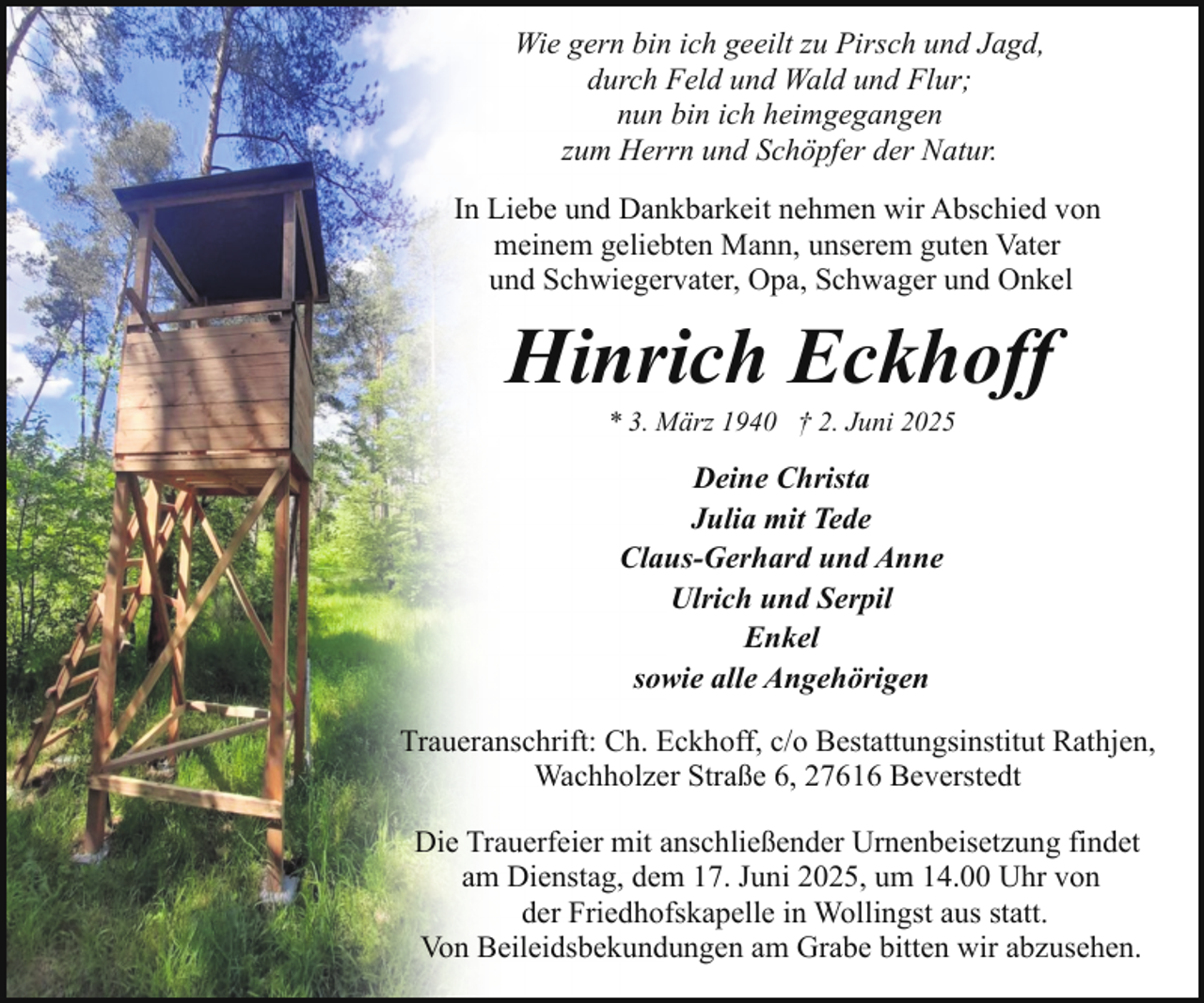 <p>Wie gern bin ich geeilt zu Pirsch und Jagd,<br />durch Feld und Wald und Flur;<br />nun bin ich heimgegangen<br />zum Herrn und Schöpfer der Natur.<br />In Liebe und Dankbarkeit nehmen wir Abschied von<br />meinem geliebten Mann, unserem guten Vater<br />und Schwiegervater, Opa, Schwager und Onkel</p><p>Hinrich Eckhoff<br />* 3. März 1940 † 2. Juni 2025</p><p>Deine Christa<br />Julia mit Tede<br />Claus-Gerhard und Anne<br />Ulrich und Serpil<br />Enkel<br />sowie alle Angehörigen<br />Traueranschrift: Ch. Eckhoff, c/o Bestattungsinstitut Rathjen,<br />Wachholzer Straße 6, 27616 Beverstedt<br />Die Trauerfeier mit anschließender Urnenbeisetzung findet<br />am Dienstag, dem 17. Juni 2025, um 14.00 Uhr von<br />der Friedhofskapelle in Wollingst aus statt.<br />Von Beileidsbekundungen am Grabe bitten wir abzusehen.</p>