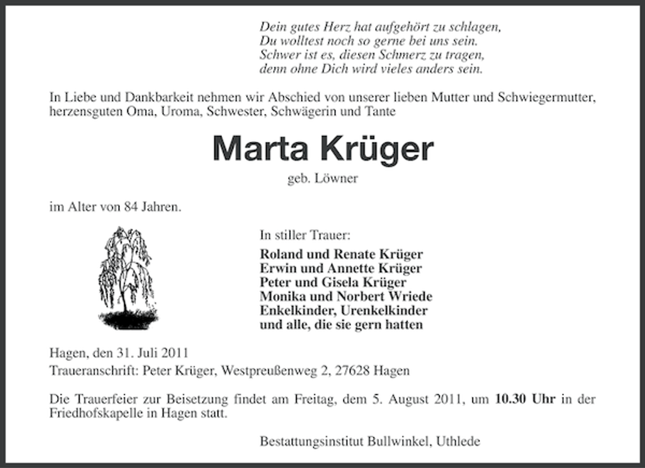 <p>Dein gutes Herz hat aufgehört zu schlagen,<br />Du wolltest noch so gerne bei uns sein.<br />Schwer ist es, diesen Schmerz zu tragen,<br />denn ohne Dich wird vieles anders sein.<br />In Liebe und Dankbarkeit nehmen wir Abschied von unserer lieben Mutter und Schwiegermutter,<br />herzensguten Oma, Uroma, Schwester, Schwägerin und Tante</p><p>Marta Krüger<br />geb. Löwner<br />im Alter von 84 Jahren.<br />In stiller Trauer:<br />Roland und Renate Krüger<br />Erwin und Annette Krüger<br />Peter und Gisela Krüger<br />Monika und Norbert Wriede<br />Enkelkinder, Urenkelkinder<br />und alle, die sie gern hatten<br />Hagen, den 31. Juli 2011<br />Traueranschrift: Peter Krüger, Westpreußenweg 2, 27628 Hagen<br />Die Trauerfeier zur Beisetzung findet am Freitag, dem 5. August 2011, um 10.30 Uhr in der<br />Friedhofskapelle in Hagen statt.<br />Bestattungsinstitut Bullwinkel, Uthlede</p>