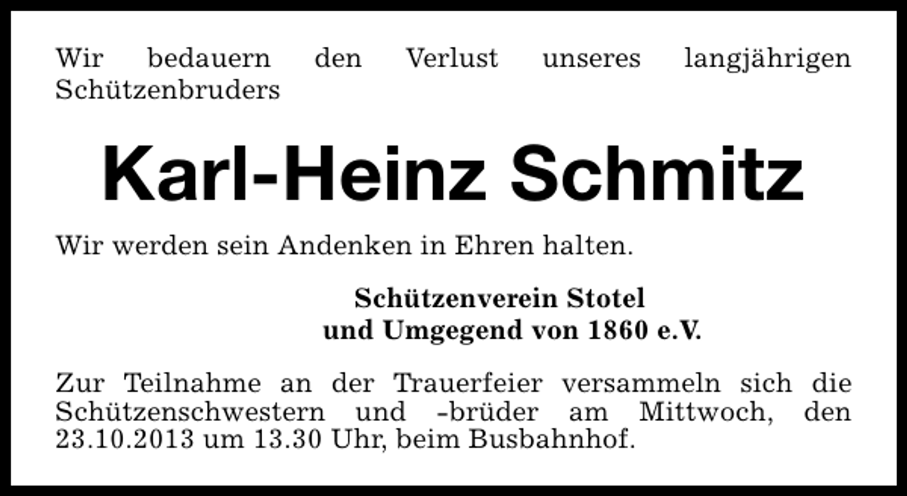 <p>Wir<br />bedauern<br />Schützenbruders</p><p>den</p><p>Verlust</p><p>unseres</p><p>langjährigen</p><p>Karl-Heinz Schmitz</p><p>Wir werden sein Andenken in Ehren halten.</p><p>Schützenverein Stotel<br />und Umgegend von 1860 e.V.<br />Zur Teilnahme an der Trauerfeier versammeln sich die<br />Schützenschwestern und -brüder am Mittwoch, den<br />23.10.2013 um 13.30 Uhr, beim Busbahnhof.</p>