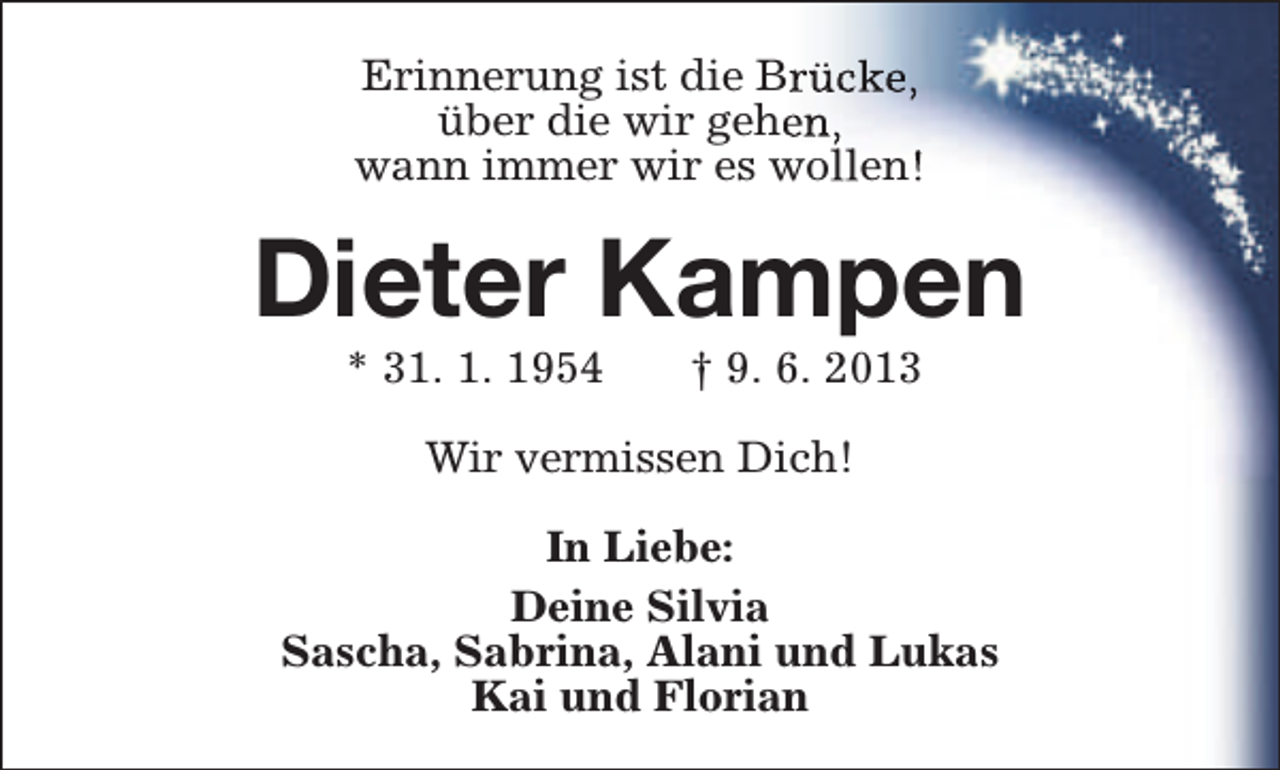 <p>Erinnerung ist die Brrücke,<br />über die wir geheen,<br />wann immer wir es wollen!</p><p>Dieter Kampen<br />* 31. 1. 1954</p><p>† 9. 6. 2013</p><p>Wir vermissen Dich!<br />In Liebe:<br />Deine Silvia<br />Sascha, Sabrina, Alani und Lukas<br />Kai und Florian</p>