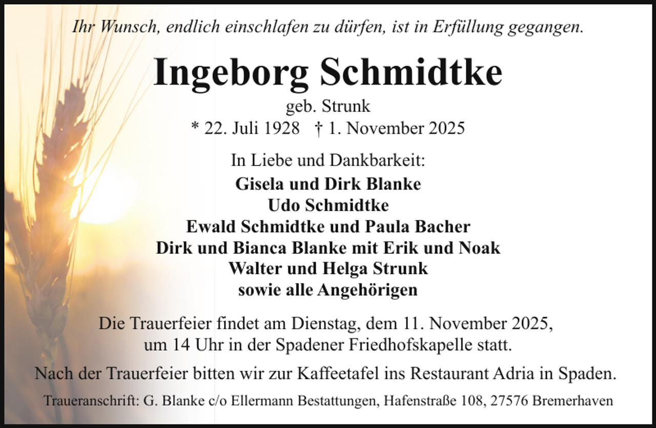 <p>Ihr Wunsch, endlich einschlafen zu dürfen, ist in Erfüllung gegangen.</p><p>Ingeborg Schmidtke<br />geb. Strunk<br />* 22. Juli 1928 † 1. November 2025</p><p>In Liebe und Dankbarkeit:<br />Gisela und Dirk Blanke<br />Udo Schmidtke<br />Ewald Schmidtke und Paula Bacher<br />Dirk und Bianca Blanke mit Erik und Noak<br />Walter und Helga Strunk<br />sowie alle Angehörigen<br />Die Trauerfeier findet am Dienstag, dem 11. November 2025,<br />um 14 Uhr in der Spadener Friedhofskapelle statt.<br />Nach der Trauerfeier bitten wir zur Kaffeetafel ins Restaurant Adria in Spaden.<br />Traueranschrift: G. Blanke c/o Ellermann Bestattungen, Hafenstraße 108, 27576 Bremerhaven</p>