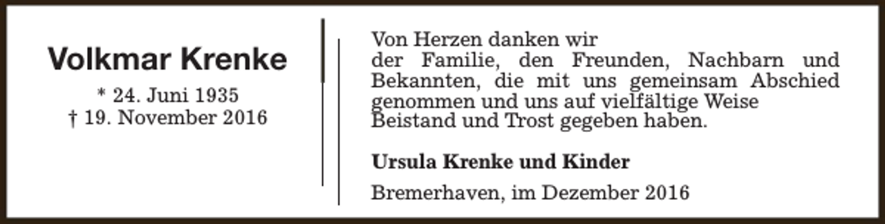 <p>Volkmar Krenke<br />* 24. Juni 1935<br />† 19. November 2016</p><p>Von Herzen danken wir<br />der Familie, den Freunden, Nachbarn und<br />Bekannten, die mit uns gemeinsam Abschied<br />genommen und uns auf vielfältige Weise<br />Beistand und Trost gegeben haben.<br />Ursula Krenke und Kinder<br />Bremerhaven, im Dezember 2016</p>