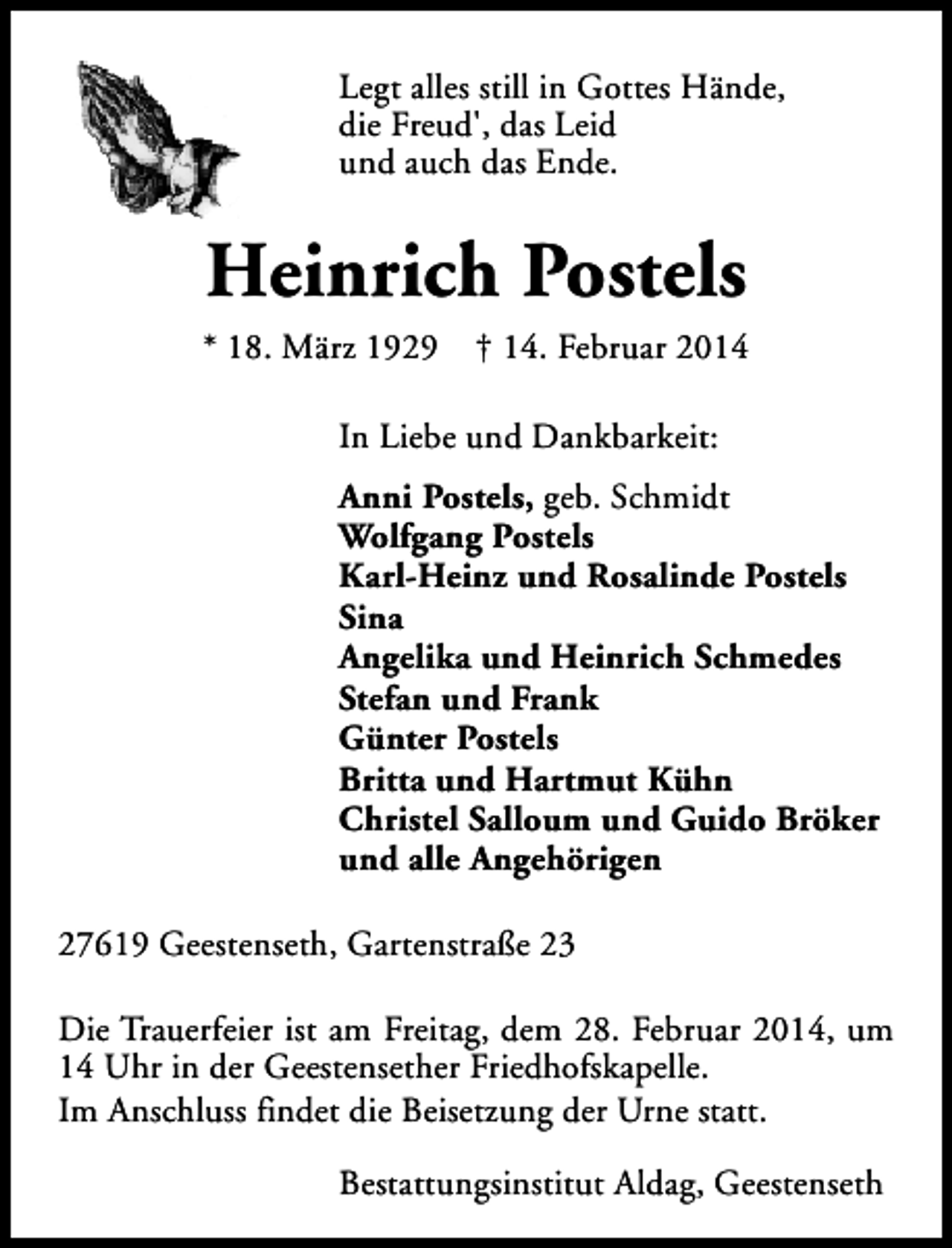 <p>Legt alles still in Gottes Hände,<br />die Freud', das Leid<br />und auch das Ende.</p>
<p>Heinrich Postels<br />* 18. März 1929</p>
<p>† 14. Februar 2014</p>
<p>In Liebe und Dankbarkeit:<br />Anni Postels, geb. Schmidt<br />Wolfgang Postels<br />Karl-Heinz und Rosalinde Postels<br />Sina<br />Angelika und Heinrich Schmedes<br />Stefan und Frank<br />Günter Postels<br />Britta und Hartmut Kühn<br />Christel Salloum und Guido Bröker<br />und alle Angehörigen<br />27619 Geestenseth, Gartenstraße 23<br />Die Trauerfeier ist am Freitag, dem 28. Februar 2014, um<br />14 Uhr in der Geestensether Friedhofskapelle.<br />Im Anschluss findet die Beisetzung der Urne statt.<br />Bestattungsinstitut Aldag, Geestenseth</p>