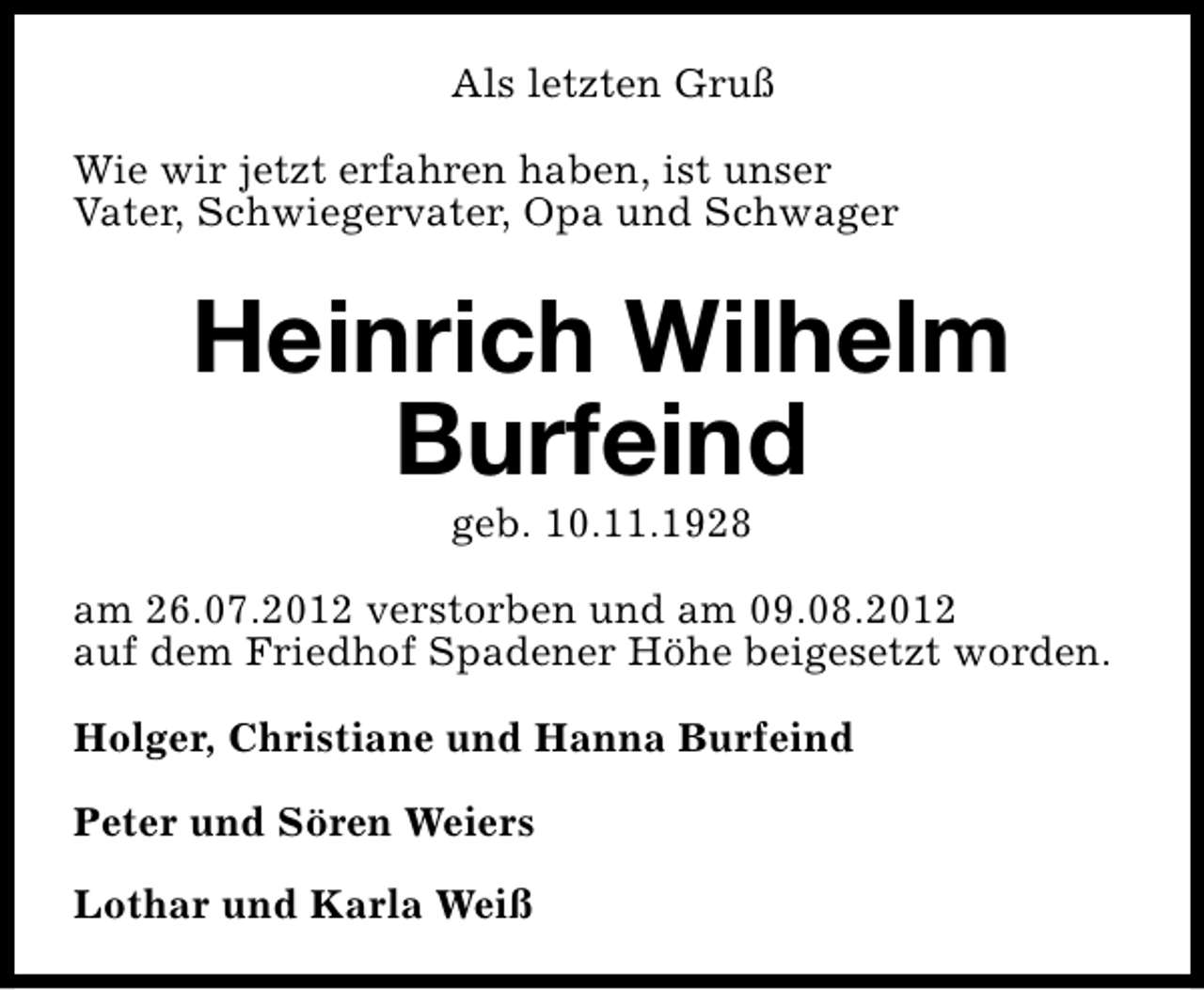 <p>Als letzten Gruß<br />Wie wir jetzt erfahren haben, ist unser<br />Vater, Schwiegervater, Opa und Schwager</p><p>Heinrich Wilhelm<br />Burfeind<br />geb. 10.11.1928</p><p>am 26.07.2012 verstorben und am 09.08.2012<br />auf dem Friedhof Spadener Höhe beigesetzt worden.<br />Holger, Christiane und Hanna Burfeind<br />Peter und Sören Weiers<br />Lothar und Karla Weiß</p>