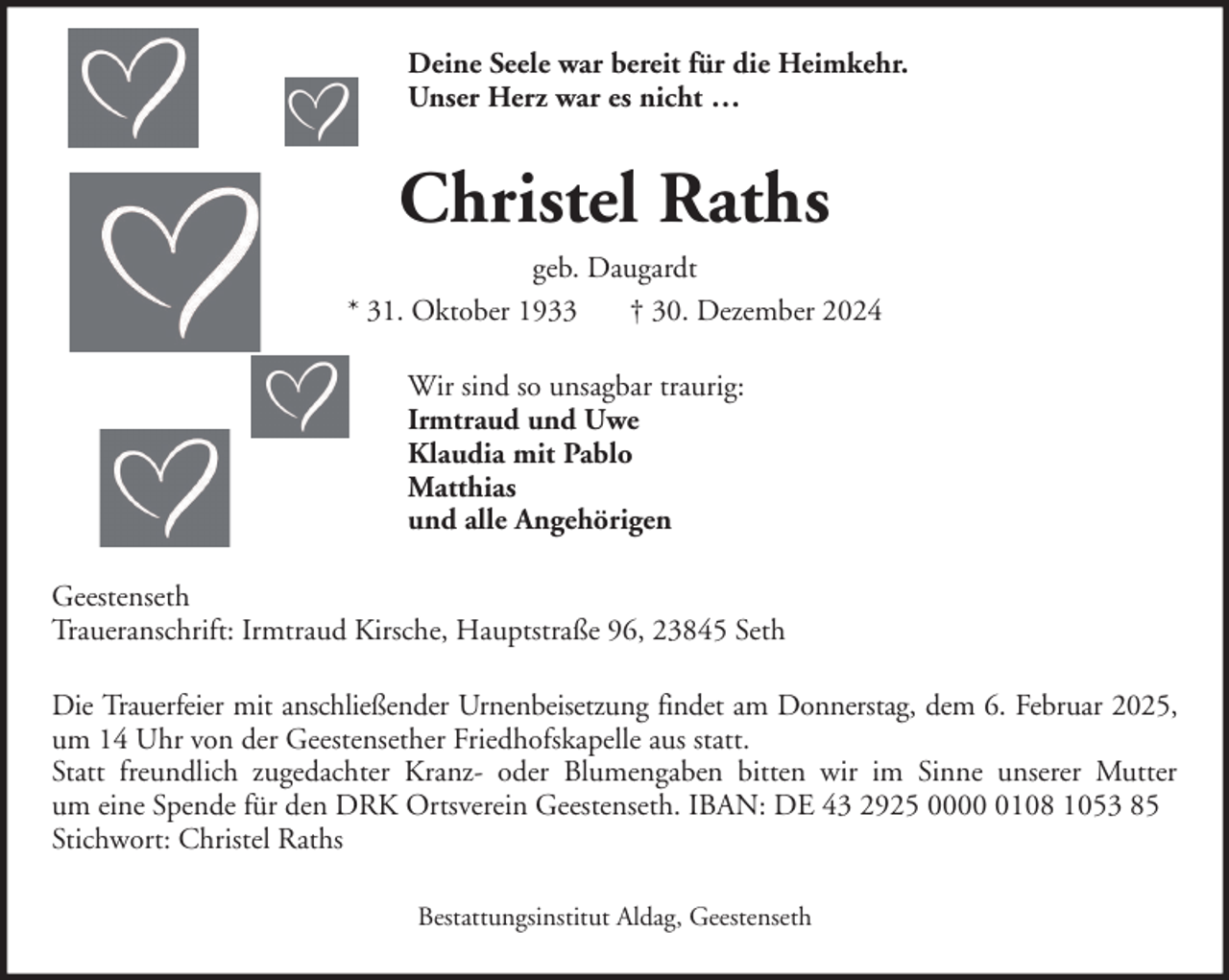 <p>Deine Seele war bereit für die Heimkehr.<br />Unser Herz war es nicht …</p><p>Christel Raths<br />geb. Daugardt<br />* 31. Oktober 1933<br />† 30. Dezember 2024<br />Wir sind so unsagbar traurig:<br />Irmtraud und Uwe<br />Klaudia mit Pablo<br />Matthias<br />und alle Angehörigen<br />Geestenseth<br />Traueranschrift: Irmtraud Kirsche, Hauptstraße 96, 23845 Seth<br />Die Trauerfeier mit anschließender Urnenbeisetzung findet am Donnerstag, dem 6. Februar 2025,<br />um 14 Uhr von der Geestensether Friedhofskapelle aus statt.<br />Statt freundlich zugedachter Kranz- oder Blumengaben bitten wir im Sinne unserer Mutter<br />um eine Spende für den DRK Ortsverein Geestenseth. IBAN: DE 43 2925 000108 1053 85<br />Stichwort: Christel Raths<br />Bestattungsinstitut Aldag, Geestenseth</p>