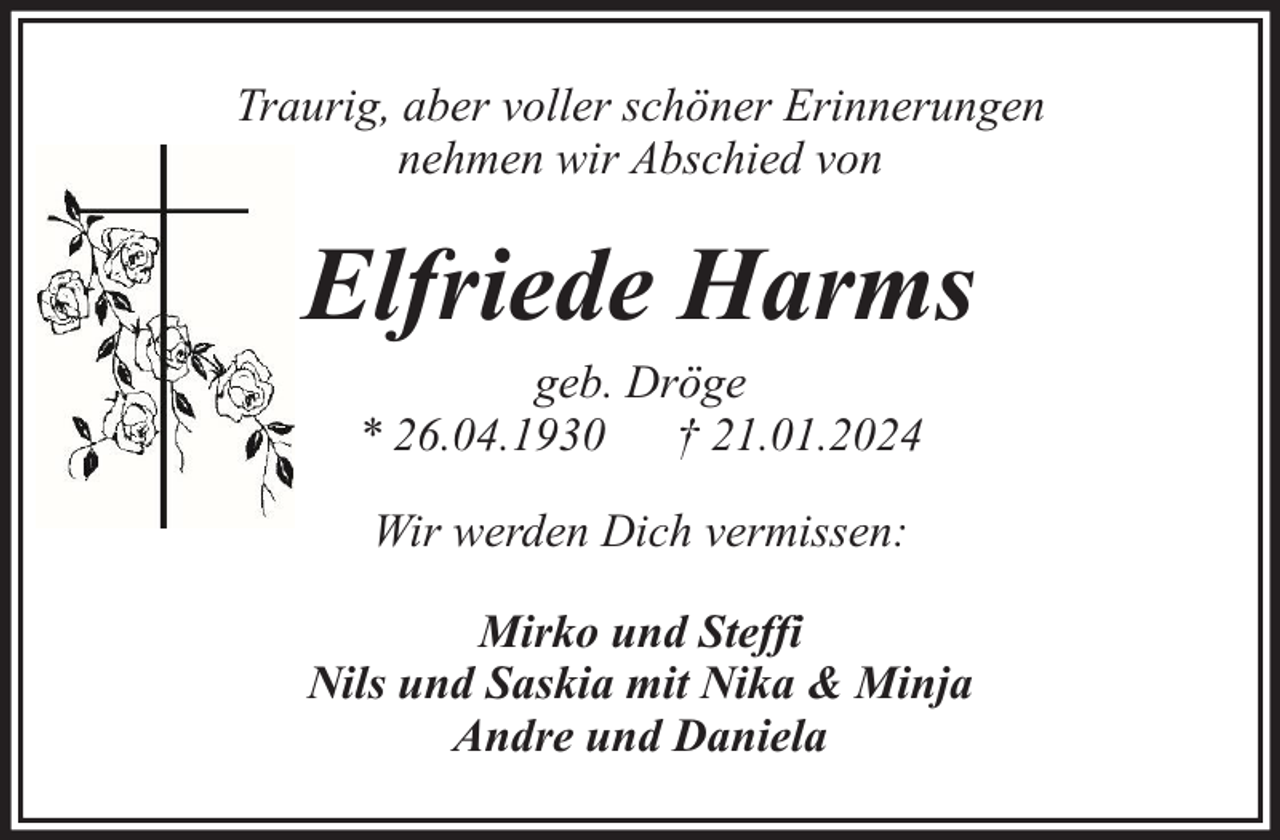 <p>Traurig, aber voller schöner Erinnerungen<br />nehmen wir Abschied von</p><p>Elfriede Harms<br />geb. Dröge<br />* 26.04.1930 † 21.01.2024<br />Wir werden Dich vermissen:<br />Mirko und Steffi<br />Nils und Saskia mit Nika &amp; Minja<br />Andre und Daniela</p>