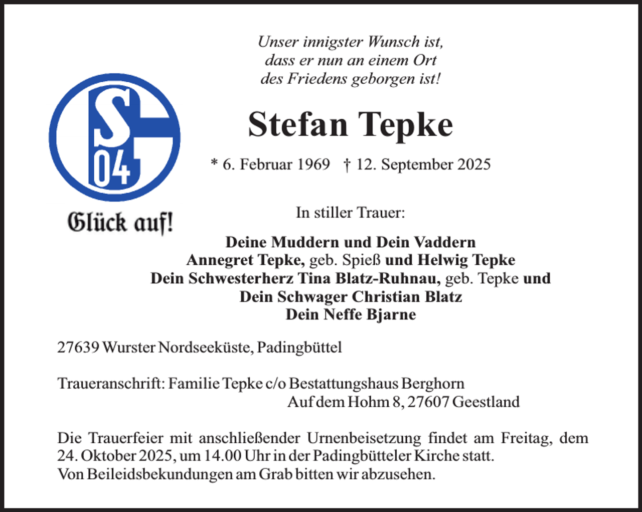<p>Unser innigster Wunsch ist,<br />dass er nun an einem Ort<br />des Friedens geborgen ist!</p><p>Stefan Tepke<br />* 6. Februar 1969 † 12. September 2025<br />In stiller Trauer:<br />Deine Muddern und Dein Vaddern<br />Annegret Tepke, geb. Spieß und Helwig Tepke<br />Dein Schwesterherz Tina Blatz-Ruhnau, geb. Tepke und<br />Dein Schwager Christian Blatz<br />Dein Neffe Bjarne<br />27639 Wurster Nordseeküste, Padingbüttel<br />Traueranschrift: Familie Tepke c/o Bestattungshaus Berghorn<br />Auf dem Hohm 8, 27607 Geestland<br />Die Trauerfeier mit anschließender Urnenbeisetzung findet am Freitag, dem<br />24. Oktober 2025, um 14.00 Uhr in der Padingbütteler Kirche statt.<br />Von Beileidsbekundungen am Grab bitten wir abzusehen.</p>