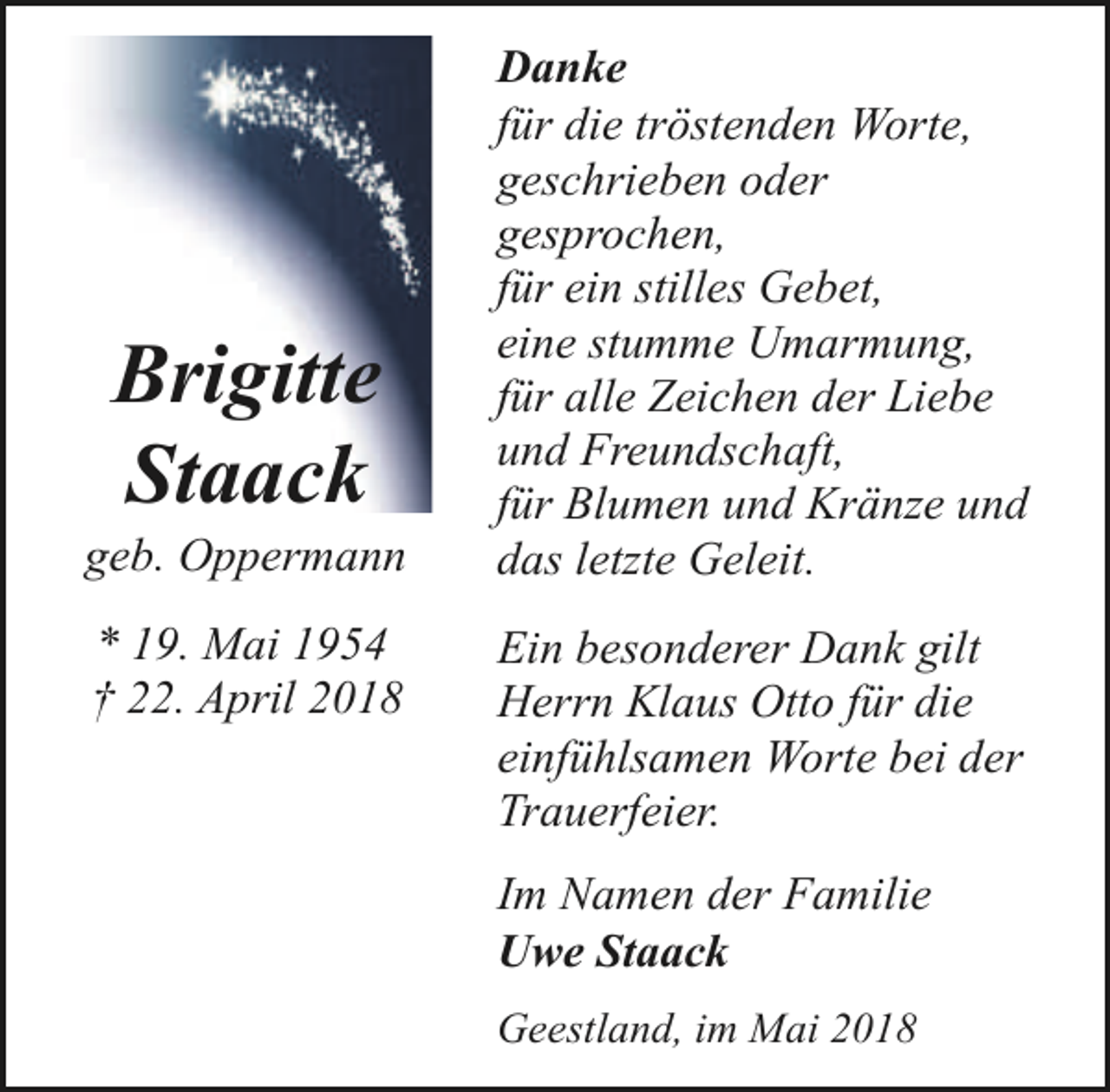 <p>Brigitte<br />Staack</p><p>geb. Oppermann<br />* 19. Mai 1954<br />† 22. April 2018</p><p>Danke<br />für die tröstenden Worte,<br />geschrieben oder<br />gesprochen,<br />für ein stilles Gebet,<br />eine stumme Umarmung,<br />für alle Zeichen der Liebe<br />und Freundschaft,<br />für Blumen und Kränze und<br />das letzte Geleit.<br />Ein besonderer Dank gilt<br />Herrn Klaus Otto für die<br />einfühlsamen Worte bei der<br />Trauerfeier.<br />Im Namen der Familie<br />Uwe Staack<br />Geestland, im Mai 2018</p>