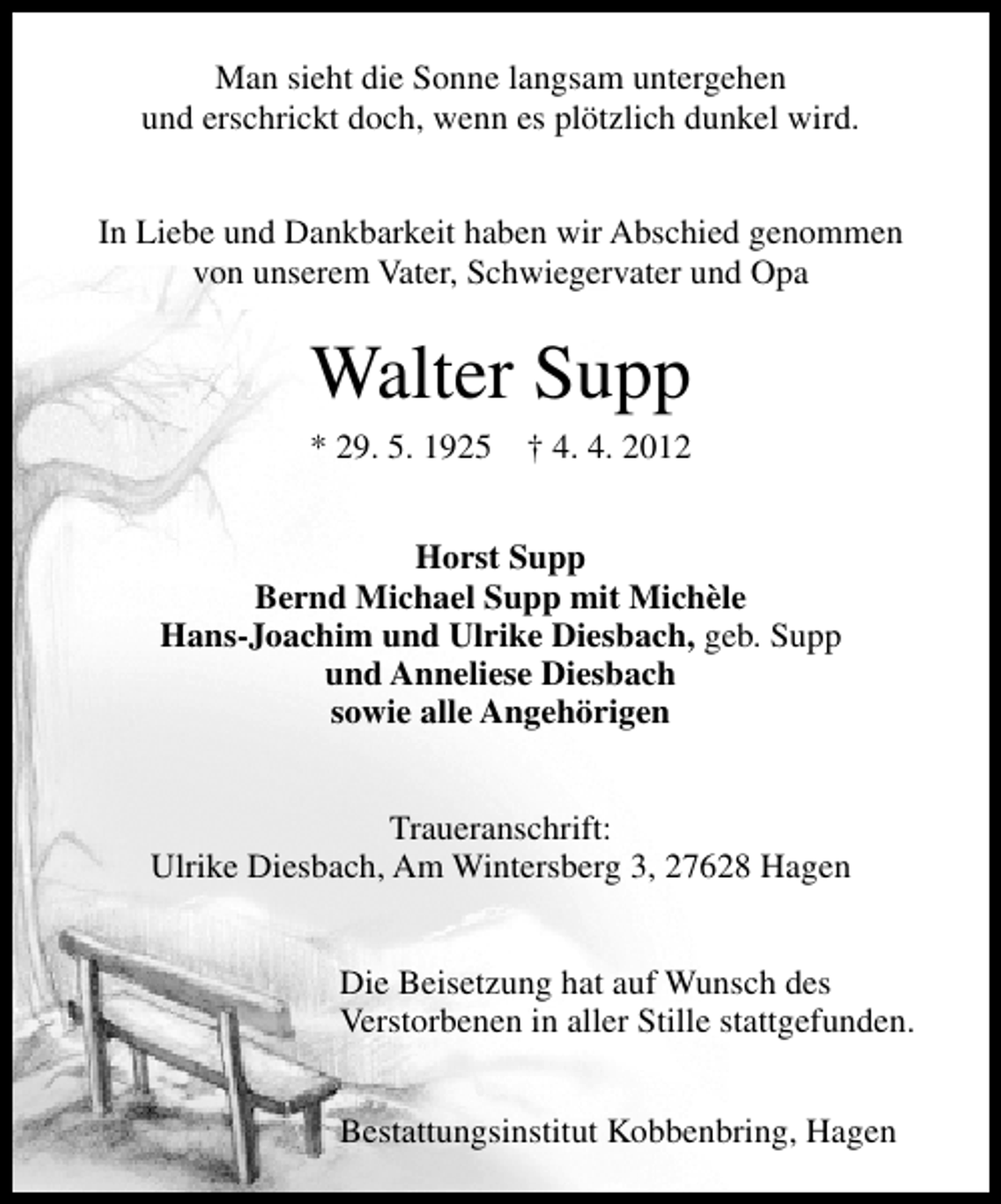 <p>Man sieht die Sonne langsam untergehen<br />und erschrickt doch, wenn es plötzlich dunkel wird.<br />In Liebe und Dankbarkeit haben wir Abschied genommen<br />von unserem Vater, Schwiegervater und Opa</p><p>Walter Supp<br />* 29. 5. 1925</p><p>† 4. 4. 2012</p><p>Horst Supp<br />Bernd Michael Supp mit Michèle<br />Hans-Joachim und Ulrike Diesbach, geb. Supp<br />und Anneliese Diesbach<br />sowie alle Angehörigen<br />Traueranschrift:<br />Ulrike Diesbach, Am Wintersberg 3, 27628 Hagen<br />Die Beisetzung hat auf Wunsch des<br />Verstorbenen in aller Stille stattgefunden.<br />Bestattungsinstitut Kobbenbring, Hagen</p>