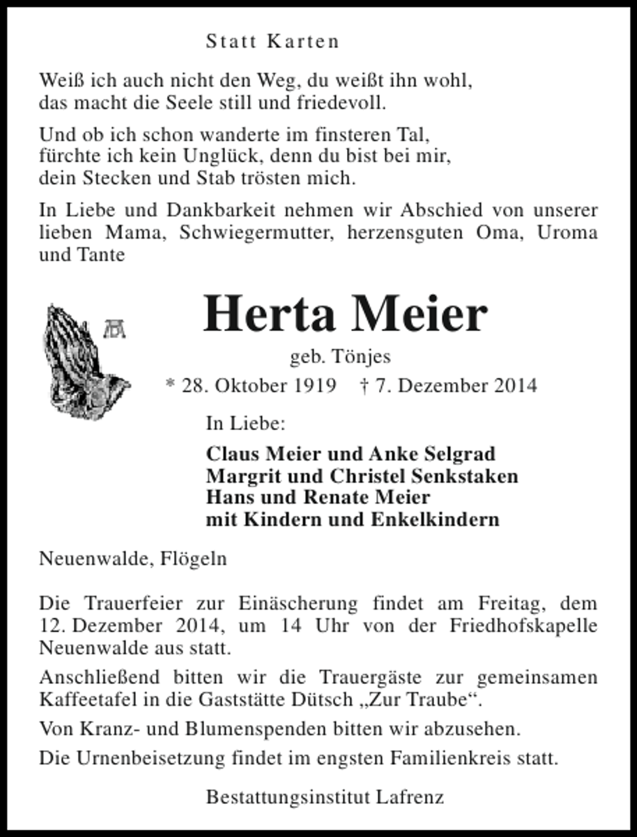 <p>Statt Karten<br />Weiß ich auch nicht den Weg, du weißt ihn wohl,<br />das macht die Seele still und friedevoll.<br />Und ob ich schon wanderte im finsteren Tal,<br />fürchte ich kein Unglück, denn du bist bei mir,<br />dein Stecken und Stab trösten mich.<br />In Liebe und Dankbarkeit nehmen wir Abschied von unserer<br />lieben Mama, Schwiegermutter, herzensguten Oma, Uroma<br />und Tante</p><p>Herta Meier</p><p>geb. Tönjes<br />* 28. Oktober 1919 † 7. Dezember 2014<br />In Liebe:<br />Claus Meier und Anke Selgrad<br />Margrit und Christel Senkstaken<br />Hans und Renate Meier<br />mit Kindern und Enkelkindern<br />Neuenwalde, Flögeln<br />Die Trauerfeier zur Einäscherung findet am Freitag, dem<br />12. Dezember 2014, um 14 Uhr von der Friedhofskapelle<br />Neuenwalde aus statt.<br />Anschließend bitten wir die Trauergäste zur gemeinsamen<br />Kaffeetafel in die Gaststätte Dütsch „Zur Traube“.<br />Von Kranz- und Blumenspenden bitten wir abzusehen.<br />Die Urnenbeisetzung findet im engsten Familienkreis statt.<br />Bestattungsinstitut Lafrenz</p>