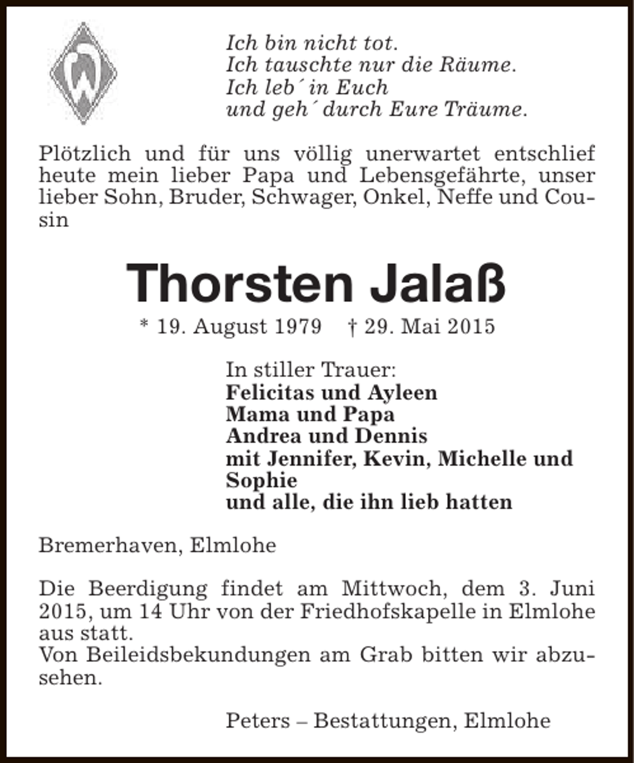 <p>Ich bin nicht tot.<br />Ich tauschte nur die Räume.<br />Ich leb´ in Euch<br />und geh´ durch Eure Träume.<br />Plötzlich und für uns völlig unerwartet entschlief<br />heute mein lieber Papa und Lebensgefährte, unser<br />lieber Sohn, Bruder, Schwager, Onkel, Neffe und Cousin</p>
<p>Thorsten Jalaß<br />* 19. August 1979</p>
<p>† 29. Mai 2015</p>
<p>In stiller Trauer:<br />Felicitas und Ayleen<br />Mama und Papa<br />Andrea und Dennis<br />mit Jennifer, Kevin, Michelle und<br />Sophie<br />und alle, die ihn lieb hatten<br />Bremerhaven, Elmlohe<br />Die Beerdigung findet am Mittwoch, dem 3. Juni<br />2015, um 14 Uhr von der Friedhofskapelle in Elmlohe<br />aus statt.<br />Von Beileidsbekundungen am Grab bitten wir abzusehen.<br />Peters – Bestattungen, Elmlohe</p>