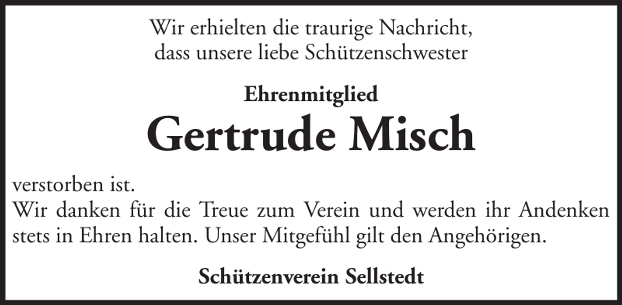 <p>Wir erhielten die traurige Nachricht,<br />dass unsere liebe Schützenschwester<br />Ehrenmitglied</p>
<p>Gertrude Misch<br />verstorben ist.<br />Wir danken für die Treue zum Verein und werden ihr Andenken<br />stets in Ehren halten. Unser Mitgefühl gilt den Angehörigen.<br />Schützenverein Sellstedt</p>