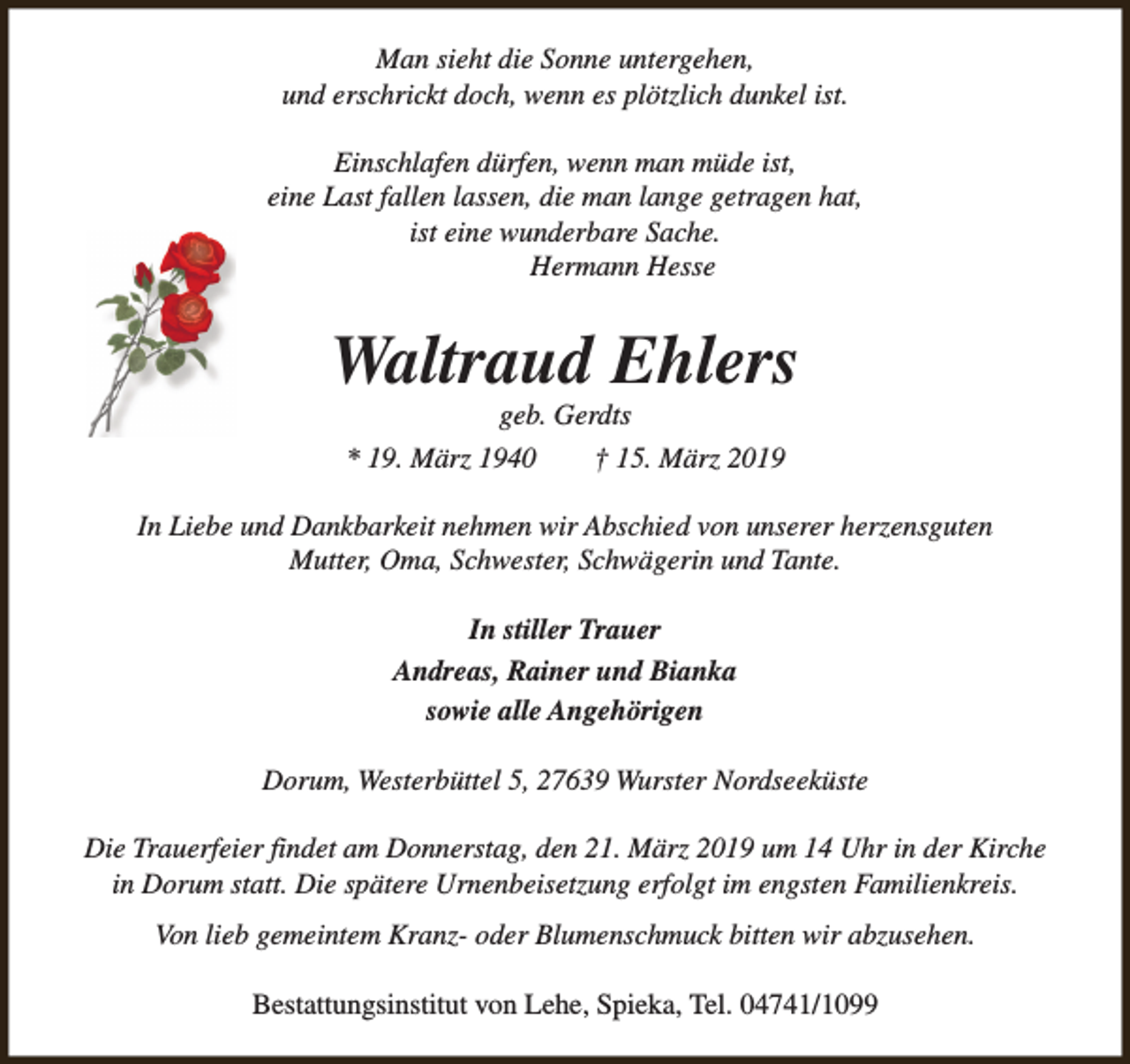 <p>Man sieht die Sonne untergehen,<br />und erschrickt doch, wenn es plötzlich dunkel ist.<br />Einschlafen dürfen, wenn man müde ist,<br />eine Last fallen lassen, die man lange getragen hat,<br />ist eine wunderbare Sache.<br />Hermann Hesse</p><p>Waltraud Ehlers<br />geb. Gerdts</p><p>* 19. März 1940</p><p>† 15. März 2019</p><p>In Liebe und Dankbarkeit nehmen wir Abschied von unserer herzensguten<br />Mutter, Oma, Schwester, Schwägerin und Tante.<br />In stiller Trauer<br />Andreas, Rainer und Bianka<br />sowie alle Angehörigen<br />Dorum, Westerbüttel 5, 27639 Wurster Nordseeküste<br />Die Trauerfeier findet am Donnerstag, den 21. März 2019 um 14 Uhr in der Kirche<br />in Dorum statt. Die spätere Urnenbeisetzung erfolgt im engsten Familienkreis.<br />Von lieb gemeintem Kranz- oder Blumenschmuck bitten wir abzusehen.<br />Bestattungsinstitut von Lehe, Spieka, Tel. 04741/1099</p>