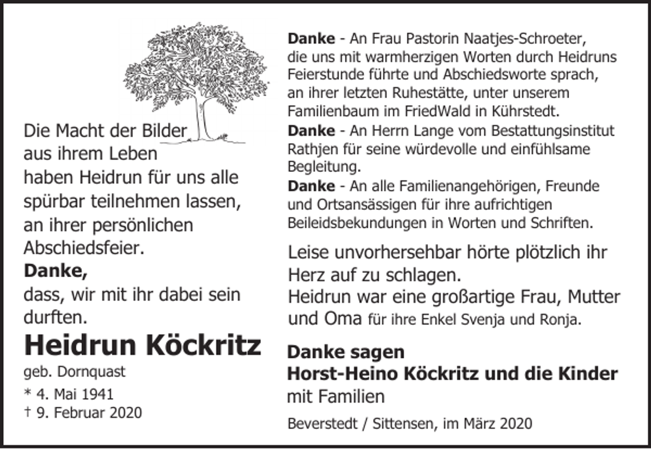 <p>Die Macht der Bilder<br />aus ihrem Leben<br />haben Heidrun für uns alle<br />spürbar teilnehmen lassen,<br />an ihrer persönlichen<br />Abschiedsfeier.<br />Danke,<br />dass, wir mit ihr dabei sein<br />durften.</p><p>Heidrun Köckritz</p><p>geb. Dornquast</p><p>* 4. Mai 1941<br />† 9. Februar 2020</p><p>Danke - An Frau Pastorin Naatjes-Schroeter,<br />die uns mit warmherzigen Worten durch Heidruns<br />Feierstunde führte und Abschiedsworte sprach,<br />an ihrer letzten Ruhestätte, unter unserem<br />Familienbaum im FriedWald in Kührstedt.<br />Danke - An Herrn Lange vom Bestattungsinstitut<br />Rathjen für seine würdevolle und einfühlsame<br />Begleitung.<br />Danke - An alle Familienangehörigen, Freunde<br />und Ortsansässigen für ihre aufrichtigen<br />Beileidsbekundungen in Worten und Schriften.</p><p>Leise unvorhersehbar hörte plötzlich ihr<br />Herz auf zu schlagen.<br />Heidrun war eine großartige Frau, Mutter<br />und Oma für ihre Enkel Svenja und Ronja.<br />Danke sagen<br />Horst-Heino Köckritz und die Kinder<br />mit Familien<br />Beverstedt / Sittensen, im März 2020</p>