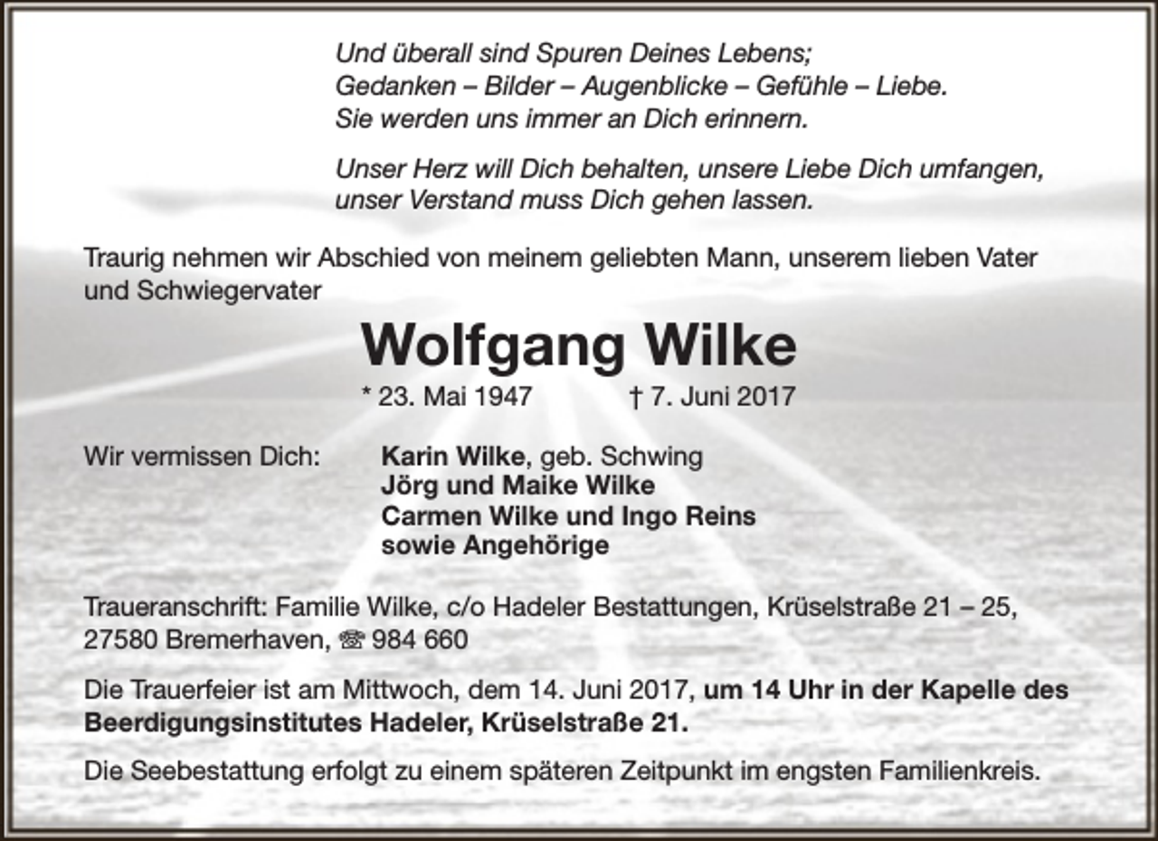 <p>Und überall sind Spuren Deines Lebens;<br />Gedanken – Bilder – Augenblicke – Gefühle – Liebe.<br />Sie werden uns immer an Dich erinnern.<br />Unser Herz will Dich behalten, unsere Liebe Dich umfangen,<br />unser Verstand muss Dich gehen lassen.<br />Traurig nehmen wir Abschied von meinem geliebten Mann, unserem lieben Vater<br />und Schwiegervater</p><p>Wolfgang Wilke<br />* 23. Mai 1947</p><p>Wir vermissen Dich:</p><p>† 7. Juni 2017</p><p>Karin Wilke, geb. Schwing<br />Jörg und Maike Wilke<br />Carmen Wilke und Ingo Reins<br />sowie Angehörige</p><p>Traueranschrift: Familie Wilke, c/o Hadeler Bestattungen, Krüselstraße 21 – 25,<br />27580 Bremerhaven, T 984 660<br />Die Trauerfeier ist am Mittwoch, dem 14. Juni 2017, um 14 Uhr in der Kapelle des<br />Beerdigungsinstitutes Hadeler, Krüselstraße 21.<br />Die Seebestattung erfolgt zu einem späteren Zeitpunkt im engsten Familienkreis.</p>