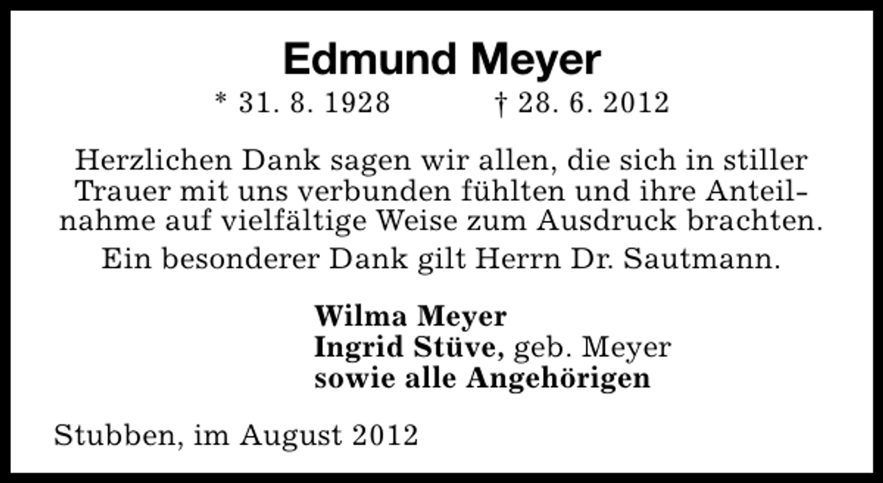 <p>Edmund Meyer</p><p>* 31. 8. 1928</p><p>† 28. 6. 2012</p><p>Herzlichen Dank sagen wir allen, die sich in stiller<br />Trauer mit uns verbunden fühlten und ihre Anteilnahme auf vielfältige Weise zum Ausdruck brachten.<br />Ein besonderer Dank gilt Herrn Dr. Sautmann.<br />Wilma Meyer<br />Ingrid Stüve, geb. Meyer<br />sowie alle Angehörigen<br />Stubben, im August 2012</p>