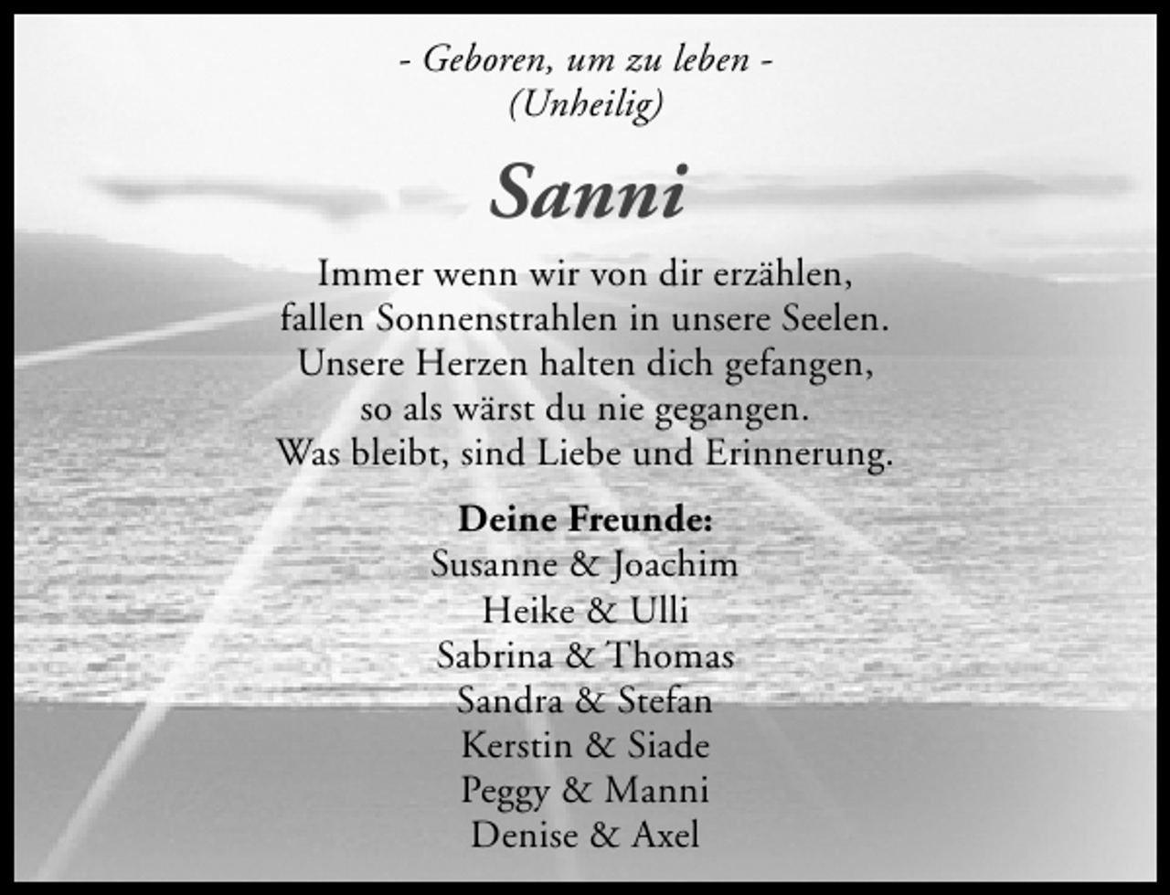 <p>- Geboren, um zu leben (Unheilig)</p><p>Sanni<br />Immer wenn wir von dir erzählen,<br />fallen Sonnenstrahlen in unsere Seelen.<br />Unsere Herzen halten dich gefangen,<br />so als wärst du nie gegangen.<br />Was bleibt, sind Liebe und Erinnerung.<br />Deine Freunde:<br />Susanne &amp; Joachim<br />Heike &amp; Ulli<br />Sabrina &amp; Thomas<br />Sandra &amp; Stefan<br />Kerstin &amp; Siade<br />Peggy &amp; Manni<br />Denise &amp; Axel</p>