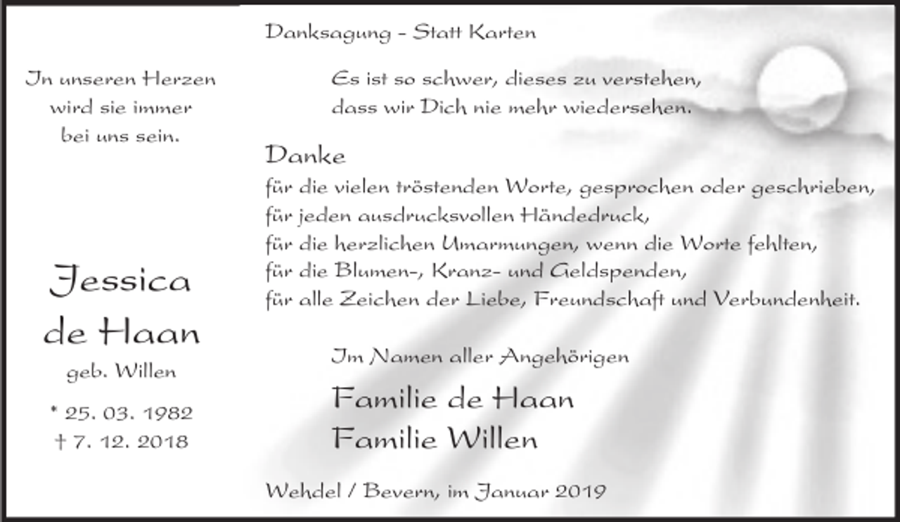 <p>Danksagung - Statt Karten<br />In unseren Herzen<br />wird sie immer<br />bei uns sein.</p><p>Jessica<br />de Haan<br />geb. Willen</p><p>* 25. 03. 1982<br />† 7. 12. 2018</p><p>Es ist so schwer, dieses zu verstehen,<br />dass wir Dich nie mehr wiedersehen.</p><p>Danke</p><p>für die vielen tröstenden Worte, gesprochen oder geschrieben,<br />für jeden ausdrucksvollen Händedruck,<br />für die herzlichen Umarmungen, wenn die Worte fehlten,<br />für die Blumen-, Kranz- und Geldspenden,<br />für alle Zeichen der Liebe, Freundschaft und Verbundenheit.<br />Im Namen aller Angehörigen</p><p>Familie de Haan<br />Familie Willen<br />Wehdel / Bevern, im Januar 2019</p>