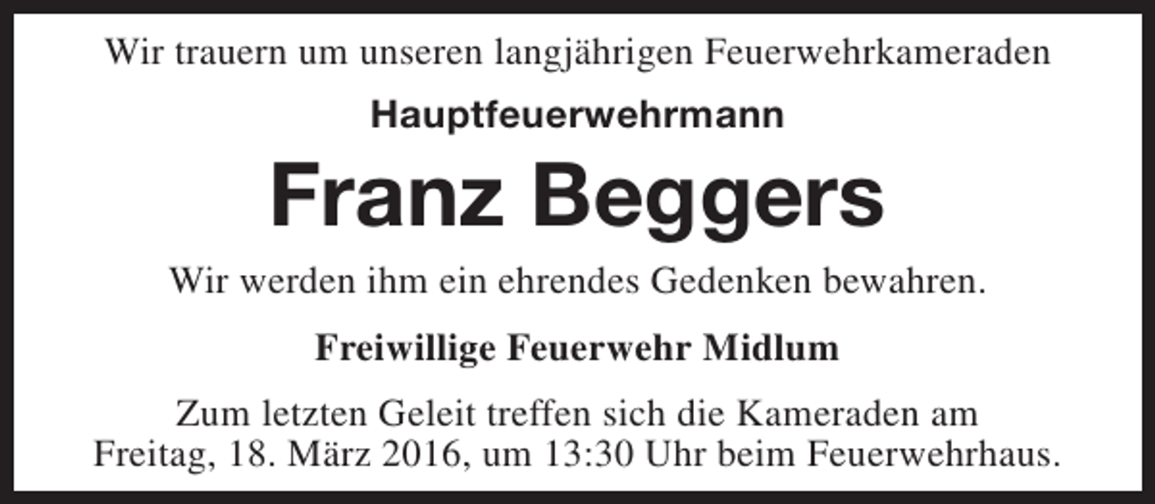 <p>Wir trauern um unseren langjährigen Feuerwehrkameraden<br />Hauptfeuerwehrmann</p><p>Franz Beggers</p><p>Wir werden ihm ein ehrendes Gedenken bewahren.<br />Freiwillige Feuerwehr Midlum<br />Zum letzten Geleit treffen sich die Kameraden am<br />Freitag, 18. März 2016, um 13:30 Uhr beim Feuerwehrhaus.</p>