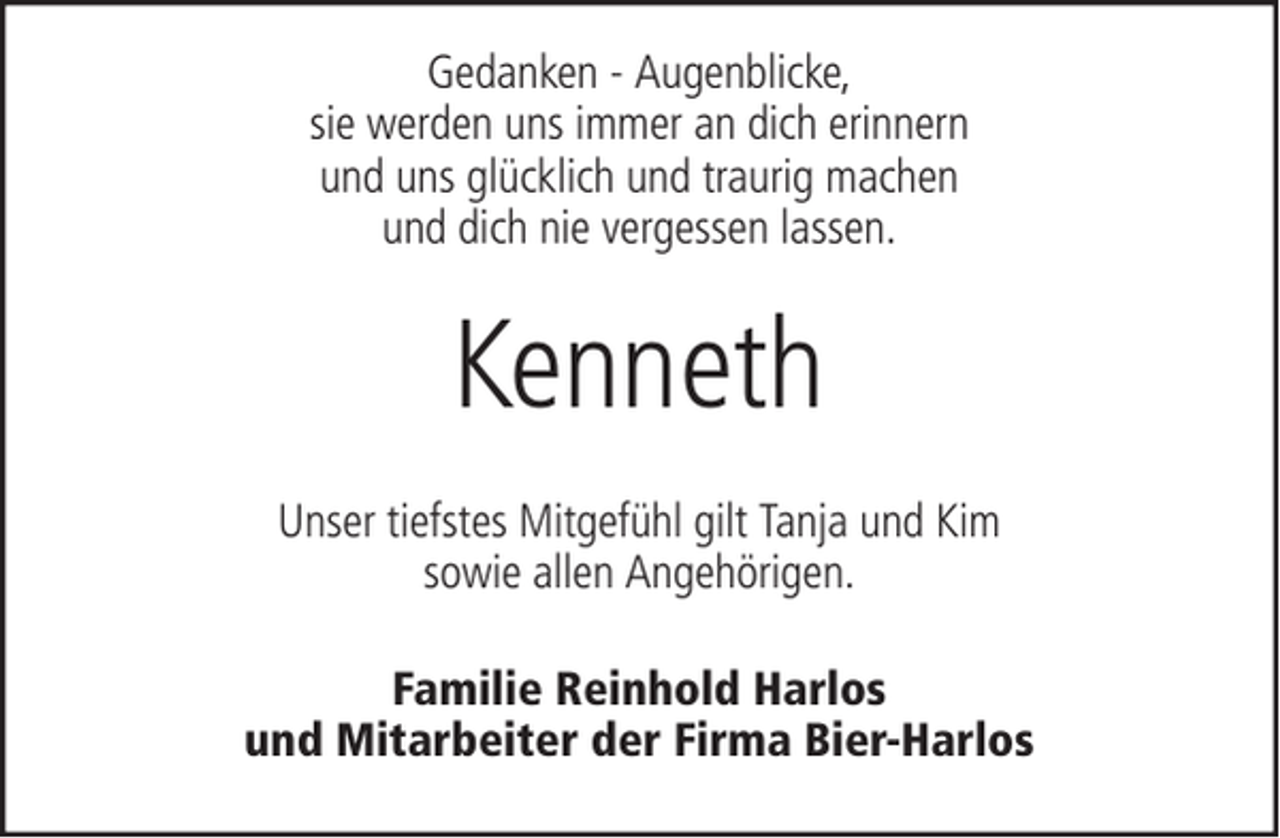 <p>Gedanken - Augenblicke,<br />sie werden uns immer an dich erinnern<br />und uns glücklich und traurig machen<br />und dich nie vergessen lassen.</p><p>Kenneth<br />Unser tiefstes Mitgefühl gilt Tanja und Kim<br />sowie allen Angehörigen.<br />Familie Reinhold Harlos<br />und Mitarbeiter der Firma Bier-Harlos</p>