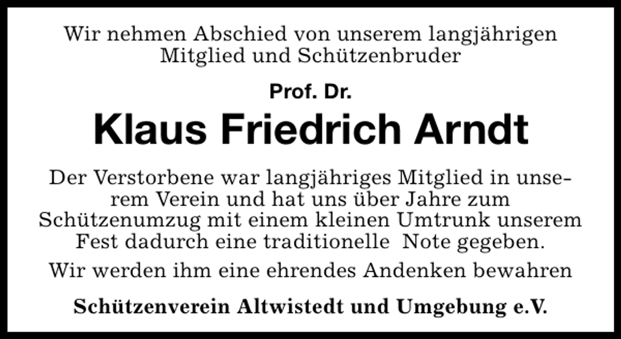 <p>Wir nehmen Abschied von unserem langjährigen<br />Mitglied und Schützenbruder<br />Prof. Dr.</p><p>Klaus Friedrich Arndt<br />Der Verstorbene war langjähriges Mitglied in unserem Verein und hat uns über Jahre zum<br />Schützenumzug mit einem kleinen Umtrunk unserem<br />Fest dadurch eine traditionelle Note gegeben.<br />Wir werden ihm eine ehrendes Andenken bewahren<br />Schützenverein Altwistedt und Umgebung e.V.</p>