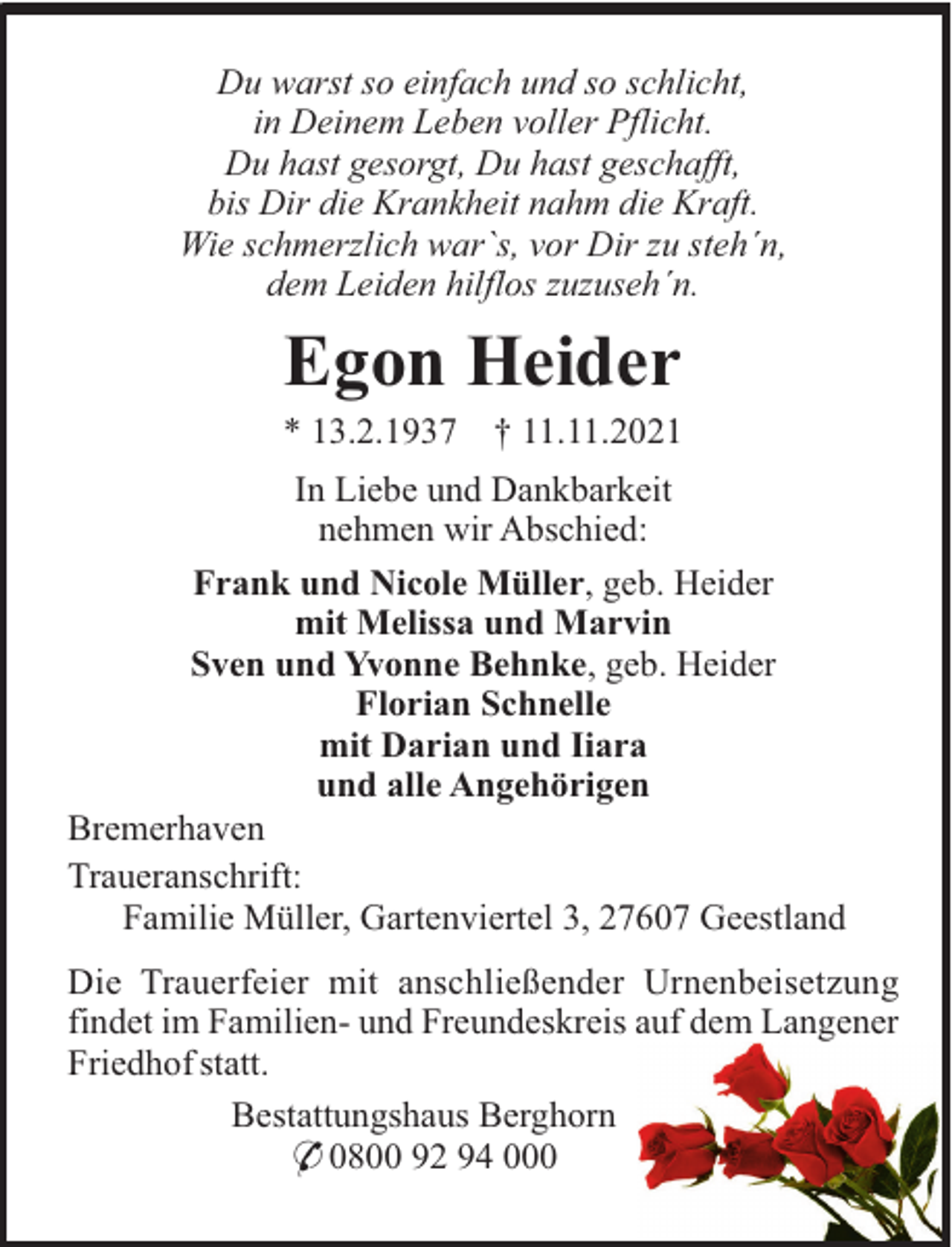 <p>Du warst so einfach und so schlicht,<br />in Deinem Leben voller Pflicht.<br />Du hast gesorgt, Du hast geschafft,<br />bis Dir die Krankheit nahm die Kraft.<br />Wie schmerzlich war`s, vor Dir zu steh´n,<br />dem Leiden hilflos zuzuseh´n.</p><p>Egon Heider<br />* 13.2.1937</p><p>† 11.11.2021</p><p>In Liebe und Dankbarkeit<br />nehmen wir Abschied:<br />Frank und Nicole Müller, geb. Heider<br />mit Melissa und Marvin<br />Sven und Yvonne Behnke, geb. Heider<br />Florian Schnelle<br />mit Darian und Iiara<br />und alle Angehörigen<br />Bremerhaven<br />Traueranschrift:<br />Familie Müller, Gartenviertel 3, 27607 Geestland<br />Die Trauerfeier mit anschließender Urnenbeisetzung<br />findet im Familien- und Freundeskreis auf dem Langener<br />Friedhof statt.<br />Bestattungshaus Berghorn<br />* 0800 92 94 000</p>