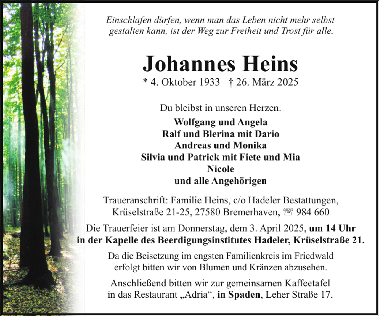 <p>Einschlafen dürfen, wenn man das Leben nicht mehr selbst<br />gestalten kann, ist der Weg zur Freiheit und Trost für alle.</p><p>Johannes Heins</p><p>* 4. Oktober 1933 † 26. März 2025<br />Du bleibst in unseren Herzen.<br />Wolfgang und Angela<br />Ralf und Blerina mit Dario<br />Andreas und Monika<br />Silvia und Patrick mit Fiete und Mia<br />Nicole<br />und alle Angehörigen<br />Traueranschrift: Familie Heins, c/o Hadeler Bestattungen,<br />Krüselstraße 21-25, 27580 Bremerhaven, ' 984 660<br />Die Trauerfeier ist am Donnerstag, dem 3. April 2025, um 14 Uhr<br />in der Kapelle des Beerdigungsinstitutes Hadeler, Krüselstraße 21.<br />Da die Beisetzung im engsten Familienkreis im Friedwald<br />erfolgt bitten wir von Blumen und Kränzen abzusehen.</p><p>Anschließend bitten wir zur gemeinsamen Kaffeetafel<br />in das Restaurant „Adria“, in Spaden, Leher Straße 17.</p>