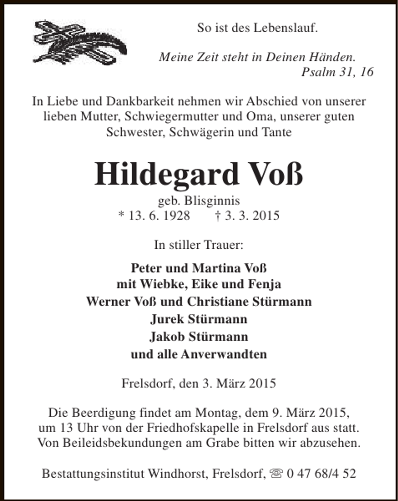 <p>So ist des Lebenslauf.<br />Meine Zeit steht in Deinen Händen.<br />Psalm 31, 16<br />In Liebe und Dankbarkeit nehmen wir Abschied von unserer<br />lieben Mutter, Schwiegermutter und Oma, unserer guten<br />Schwester, Schwägerin und Tante</p><p>Hildegard Voß<br />geb. Blisginnis<br />* 13. 6. 1928<br />† 3. 3. 2015<br />In stiller Trauer:<br />Peter und Martina Voß<br />mit Wiebke, Eike und Fenja<br />Werner Voß und Christiane Stürmann<br />Jurek Stürmann<br />Jakob Stürmann<br />und alle Anverwandten<br />Frelsdorf, den 3. März 2015<br />Die Beerdigung findet am Montag, dem 9. März 2015,<br />um 13 Uhr von der Friedhofskapelle in Frelsdorf aus statt.<br />Von Beileidsbekundungen am Grabe bitten wir abzusehen.<br />Bestattungsinstitut Windhorst, Frelsdorf, s 0 47 68/4 52</p>
