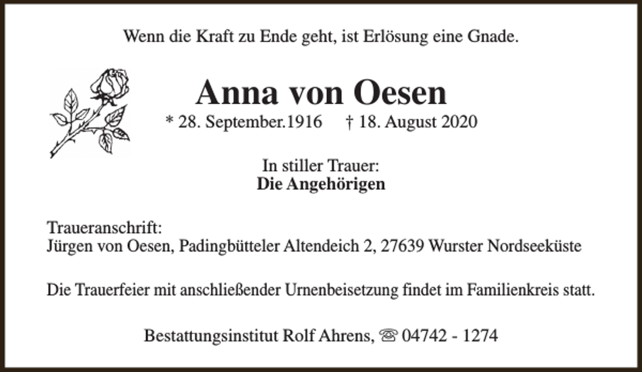 <p>Wenn die Kraft zu Ende geht, ist Erlösung eine Gnade.</p><p>Anna von Oesen</p><p>* 28. September.1916</p><p>† 18. August 2020</p><p>In stiller Trauer:<br />Die Angehörigen<br />Traueranschrift:<br />Jürgen von Oesen, Padingbütteler Altendeich 2, 27639 Wurster Nordseeküste<br />Die Trauerfeier mit anschließender Urnenbeisetzung findet im Familienkreis statt.<br />Bestattungsinstitut Rolf Ahrens, s 04742 - 1274</p>