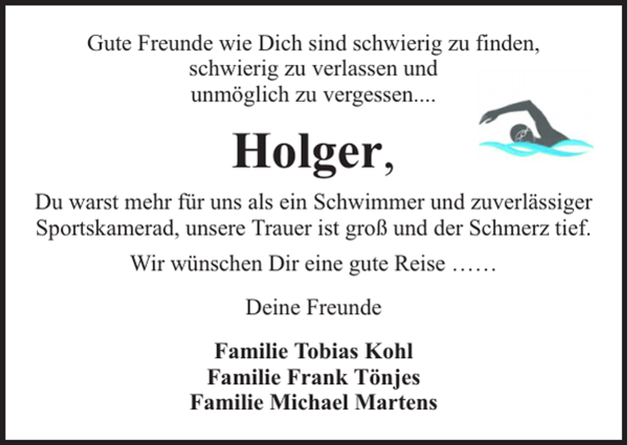 <p>Gute Freunde wie Dich sind schwierig zu finden,<br />schwierig zu verlassen und<br />unmöglich zu vergessen....</p><p>Holger,<br />Du warst mehr für uns als ein Schwimmer und zuverlässiger<br />Sportskamerad, unsere Trauer ist groß und der Schmerz tief.<br />Wir wünschen Dir eine gute Reise ……<br />Deine Freunde<br />Familie Tobias Kohl<br />Familie Frank Tönjes<br />Familie Michael Martens</p>
