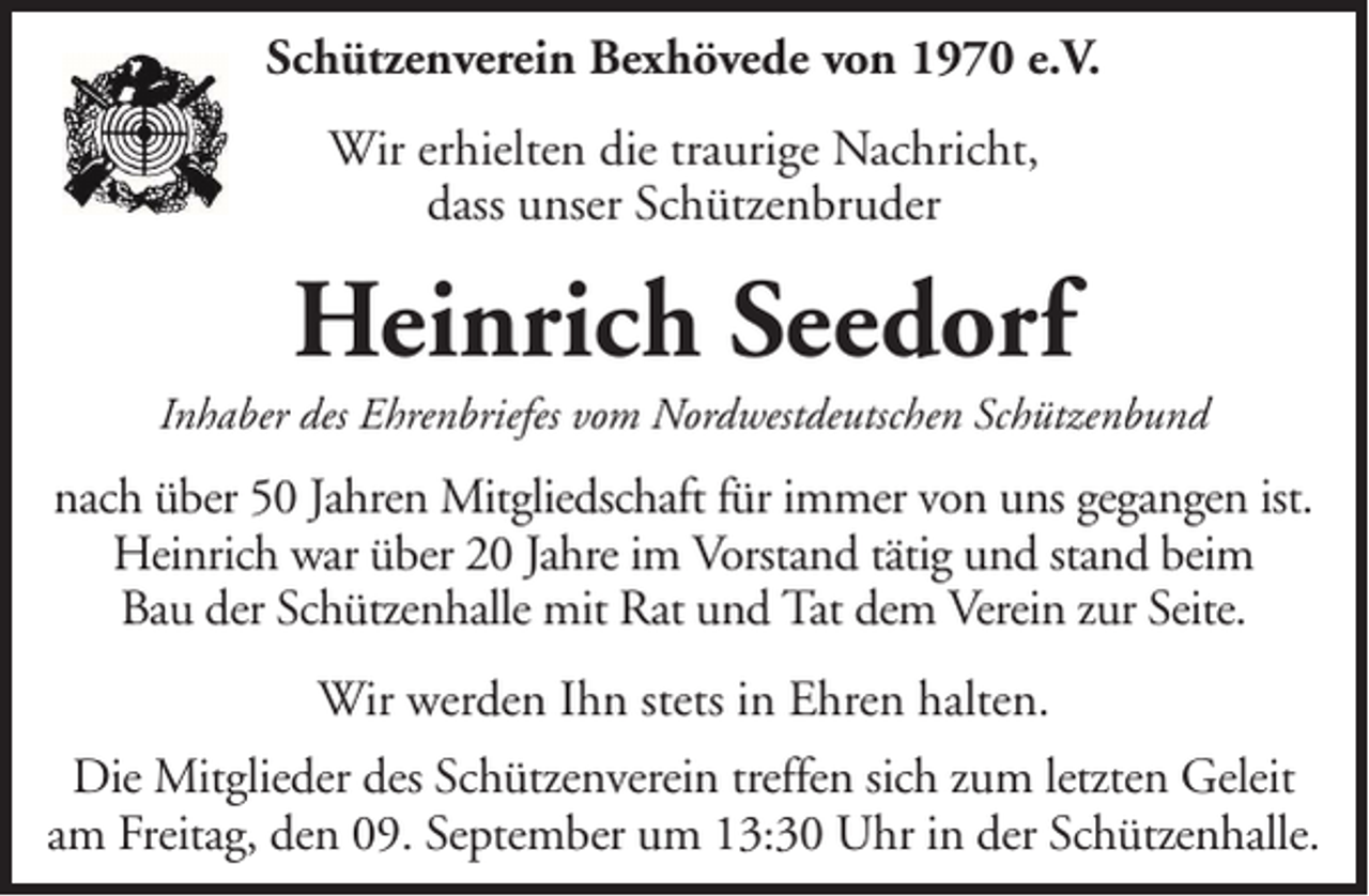 <p>Schützenverein Bexhövede von 1970 e.V.<br />Wir erhielten die traurige Nachricht,<br />dass unser Schützenbruder</p><p>Heinrich Seedorf<br />Inhaber des Ehrenbriefes vom Nordwestdeutschen Schützenbund</p><p>nach über 50 Jahren Mitgliedschaft für immer von uns gegangen ist.<br />Heinrich war über 20 Jahre im Vorstand tätig und stand beim<br />Bau der Schützenhalle mit Rat und Tat dem Verein zur Seite.<br />Wir werden Ihn stets in Ehren halten.<br />Die Mitglieder des Schützenverein treffen sich zum letzten Geleit<br />am Freitag, den 09. September um 13:30 Uhr in der Schützenhalle.</p>