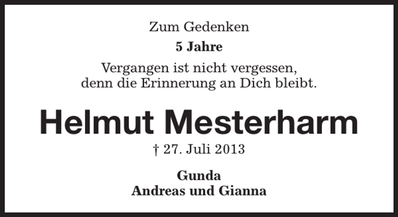 <p>Zum Gedenken<br />5 Jahre<br />Vergangen ist nicht vergessen,<br />denn die Erinnerung an Dich bleibt.</p><p>Helmut Mesterharm<br />† 27. Juli 2013</p><p>Gunda<br />Andreas und Gianna</p>