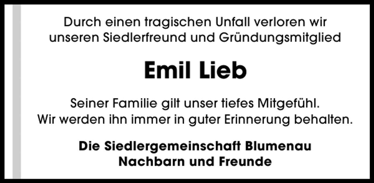 <p>Durch einen tragischen Unfall verloren wir<br />unseren Siedlerfreund und Gründungsmitglied</p><p>Emil Lieb<br />Seiner Familie gilt unser tiefes Mitgefühl.<br />Wir werden ihn immer in guter Erinnerung behalten.<br />Die Siedlergemeinschaft Blumenau<br />Nachbarn und Freunde</p>