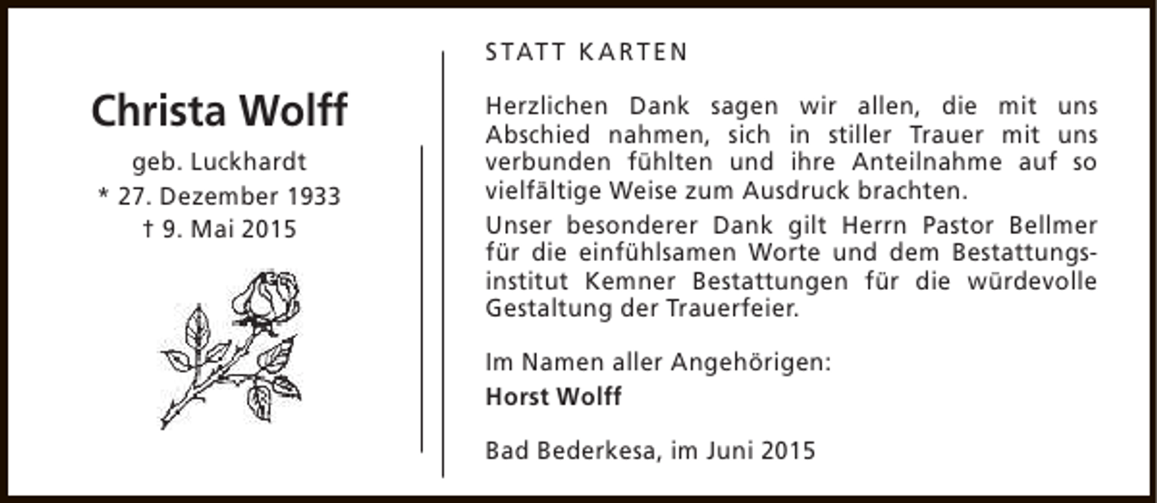 <p>S TAT T K A RT E N</p><p>Christa Wolff<br />geb. Luckhardt<br />* 27. Dezember 1933<br />† 9. Mai 2015</p><p>Herzlichen Dank sagen wir allen, die mit uns<br />Abschied nahmen, sich in stiller Trauer mit uns<br />verbunden fühlten und ihre Anteilnahme auf so<br />vielfältige Weise zum Ausdruck brachten.<br />Unser besonderer Dank gilt Herrn Pastor Bellmer<br />für die einfühlsamen Worte und dem Bestattungsinstitut Kemner Bestattungen für die würdevolle<br />Gestaltung der Trauerfeier.<br />Im Namen aller Angehörigen:<br />Horst Wolff<br />Bad Bederkesa, im Juni 2015</p>