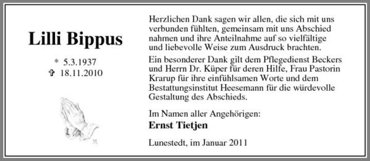 <p>Lilli Bippus<br />* 5.3.1937 18.11.2010</p><p>Herzlichen Dank sagen wir allen, die sich mit uns verbunden fühlten, gemeinsam mit uns Abschied nahmen und ihre Anteilnahme auf so vielfältige und liebevolle Weise zum Ausdruck brachten. Ein besonderer Dank gilt dem Pflegedienst Beckers und Herrn Dr. Küper für deren Hilfe, Frau Pastorin Krarup für ihre einfühlsamen Worte und dem Bestattungsinstitut Heesemann für die würdevolle Gestaltung des Abschieds.</p><p>Ernst Tietjen</p><p>Im Namen aller Angehörigen: Lunestedt, im Januar 2011</p>
