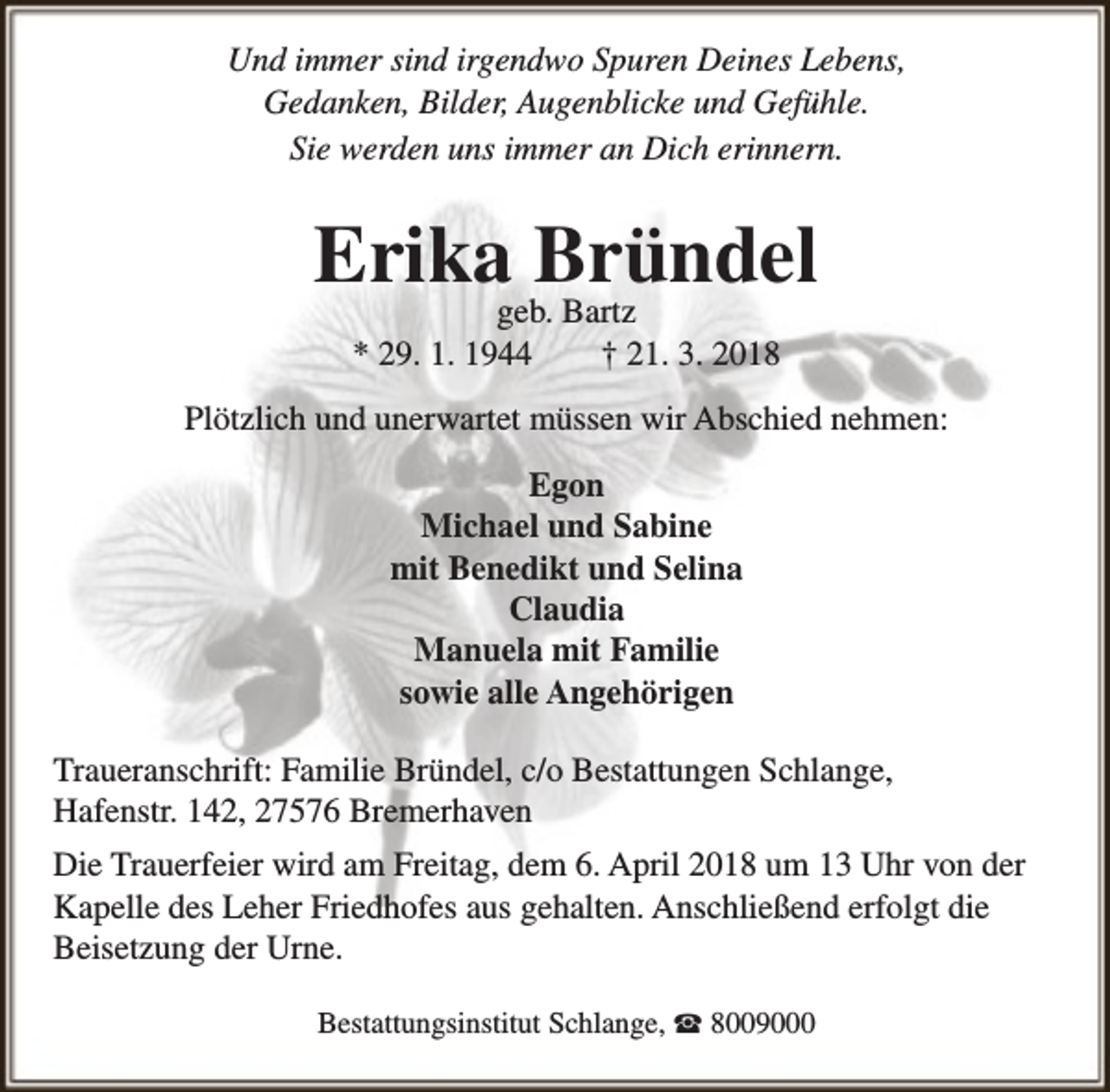 <p>Und immer sind irgendwo Spuren Deines Lebens,<br />Gedanken, Bilder, Augenblicke und Gefühle.<br />Sie werden uns immer an Dich erinnern.</p><p>Erika Bründel<br />geb. Bartz<br />* 29. 1. 1944<br />† 21. 3. 2018</p><p>Plötzlich und unerwartet müssen wir Abschied nehmen:<br />Egon<br />Michael und Sabine<br />mit Benedikt und Selina<br />Claudia<br />Manuela mit Familie<br />sowie alle Angehörigen<br />Traueranschrift: Familie Bründel, c/o Bestattungen Schlange,<br />Hafenstr. 142, 27576 Bremerhaven<br />Die Trauerfeier wird am Freitag, dem 6. April 2018 um 13 Uhr von der<br />Kapelle des Leher Friedhofes aus gehalten. Anschließend erfolgt die<br />Beisetzung der Urne.<br />Bestattungsinstitut Schlange, ☎ 8009000</p>