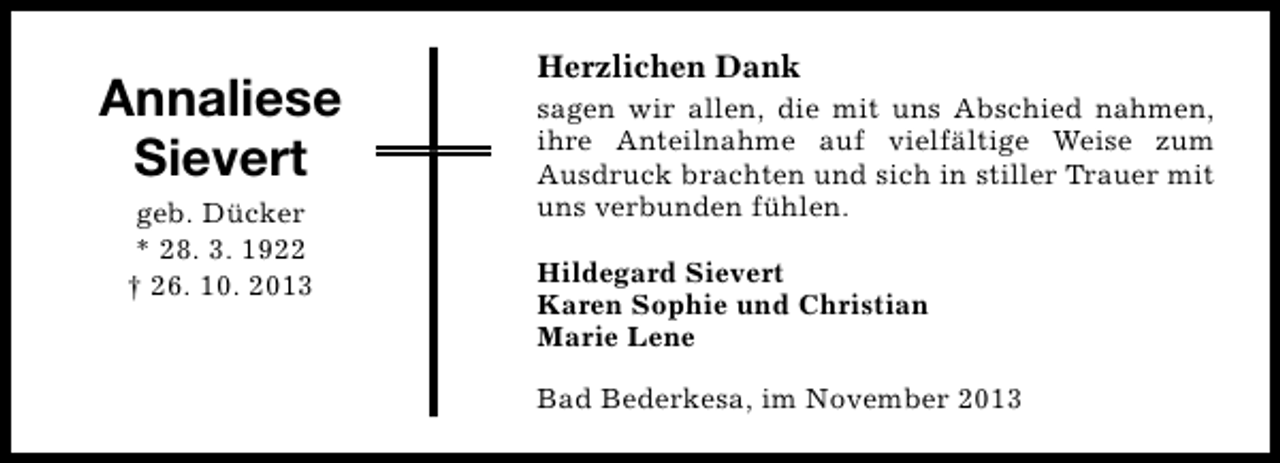 <p>Annaliese<br />Sievert<br />geb. Dücker<br />* 28. 3. 1922<br />† 26. 10. 2013</p><p>Herzlichen Dank<br />sagen wir allen, die mit uns Abschied nahmen,<br />ihre Anteilnahme auf vielfältige Weise zum<br />Ausdruck brachten und sich in stiller Trauer mit<br />uns verbunden fühlen.<br />Hildegard Sievert<br />Karen Sophie und Christian<br />Marie Lene<br />Bad Bederkesa, im November 2013</p>