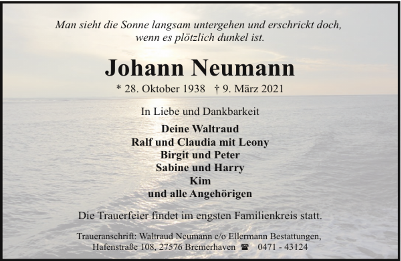 <p>Man sieht die Sonne langsam untergehen und erschrickt doch,<br />wenn es plötzlich dunkel ist.</p><p>Johann Neumann<br />* 28. Oktober 1938 † 9. März 2021<br />In Liebe und Dankbarkeit<br />Deine Waltraud<br />Ralf und Claudia mit Leony<br />Birgit und Peter<br />Sabine und Harry<br />Kim<br />und alle Angehörigen<br />Die Trauerfeier findet im engsten Familienkreis statt.<br />Traueranschrift: Waltraud Neumann c/o Ellermann Bestattungen,<br />Hafenstraße 108, 27576 Bremerhaven ( 0471 - 43124</p>