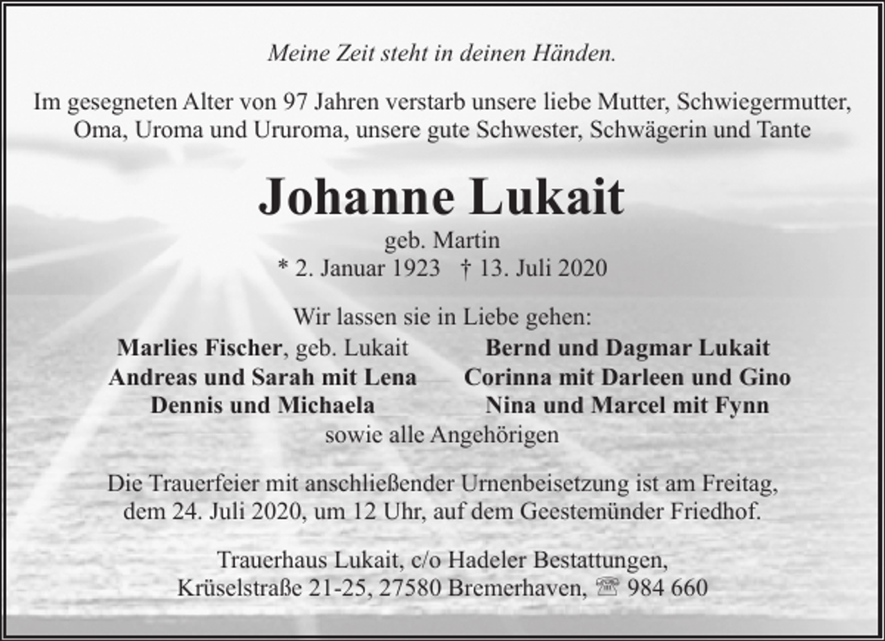 <p>Meine Zeit steht in deinen Händen.<br />Im gesegneten Alter von 97 Jahren verstarb unsere liebe Mutter, Schwiegermutter,<br />Oma, Uroma und Ururoma, unsere gute Schwester, Schwägerin und Tante</p><p>Johanne Lukait<br />geb. Martin<br />* 2. Januar 1923 † 13. Juli 2020</p><p>Wir lassen sie in Liebe gehen:<br />Marlies Fischer, geb. Lukait<br />Bernd und Dagmar Lukait<br />Andreas und Sarah mit Lena<br />Corinna mit Darleen und Gino<br />Dennis und Michaela<br />Nina und Marcel mit Fynn<br />sowie alle Angehörigen<br />Die Trauerfeier mit anschließender Urnenbeisetzung ist am Freitag,<br />dem 24. Juli 2020, um 12 Uhr, auf dem Geestemünder Friedhof.<br />Trauerhaus Lukait, c/o Hadeler Bestattungen,<br />Krüselstraße 21-25, 27580 Bremerhaven, ' 984 660</p>
