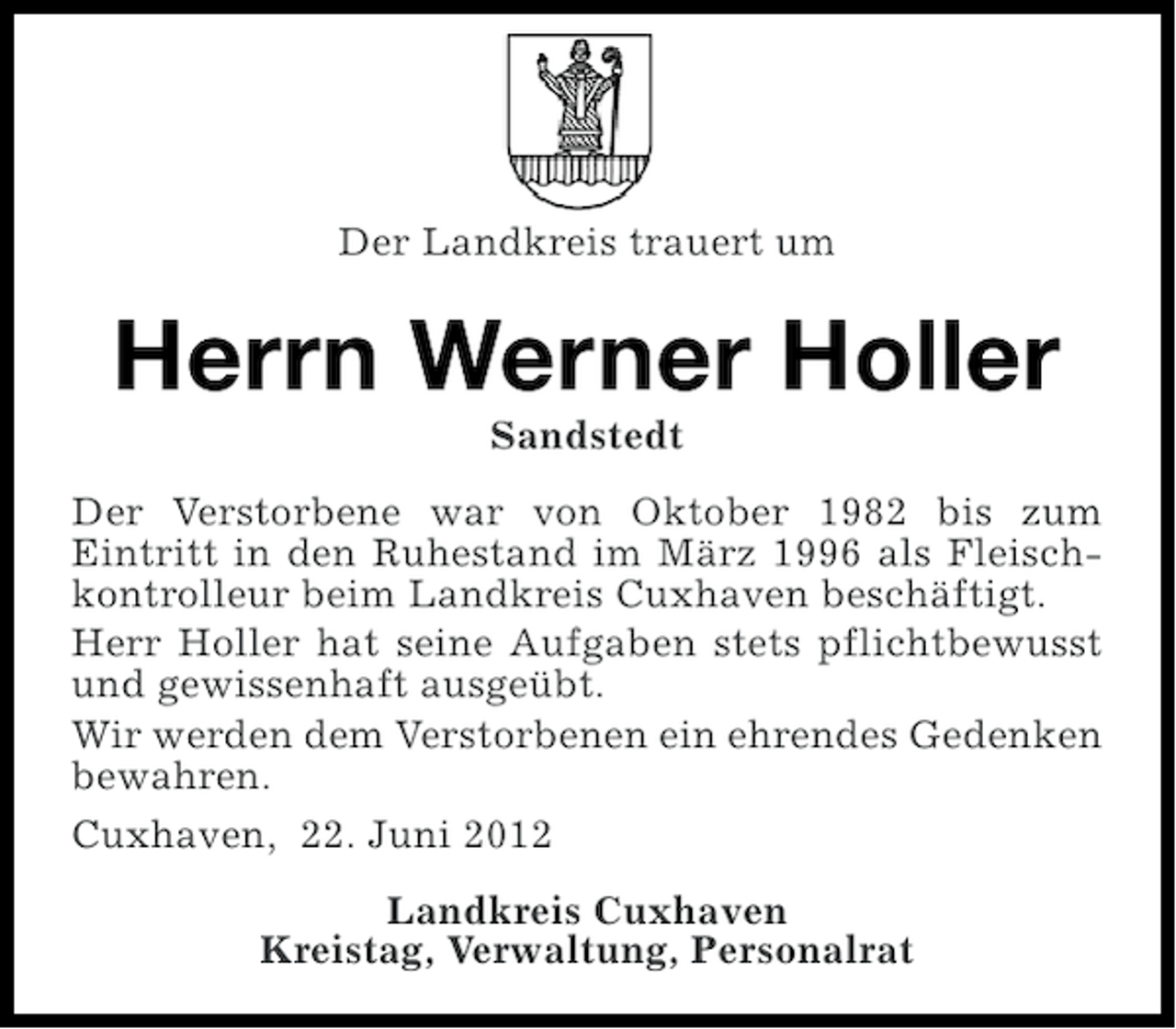 <p>Der Landkreis trauert um</p><p>Herrn Werner Holler<br />Sandstedt<br />Der Verstorbene war von Oktober 1982 bis zum<br />Eintritt in den Ruhestand im März 1996 als Fleischkontrolleur beim Landkreis Cuxhaven beschäftigt.<br />Herr Holler hat seine Aufgaben stets pflichtbewusst<br />und gewissenhaft ausgeübt.<br />Wir werden dem Verstorbenen ein ehrendes Gedenken<br />bewahren.<br />Cuxhaven, 22. Juni 2012<br />Landkreis Cuxhaven<br />Kreistag, Verwaltung, Personalrat</p>