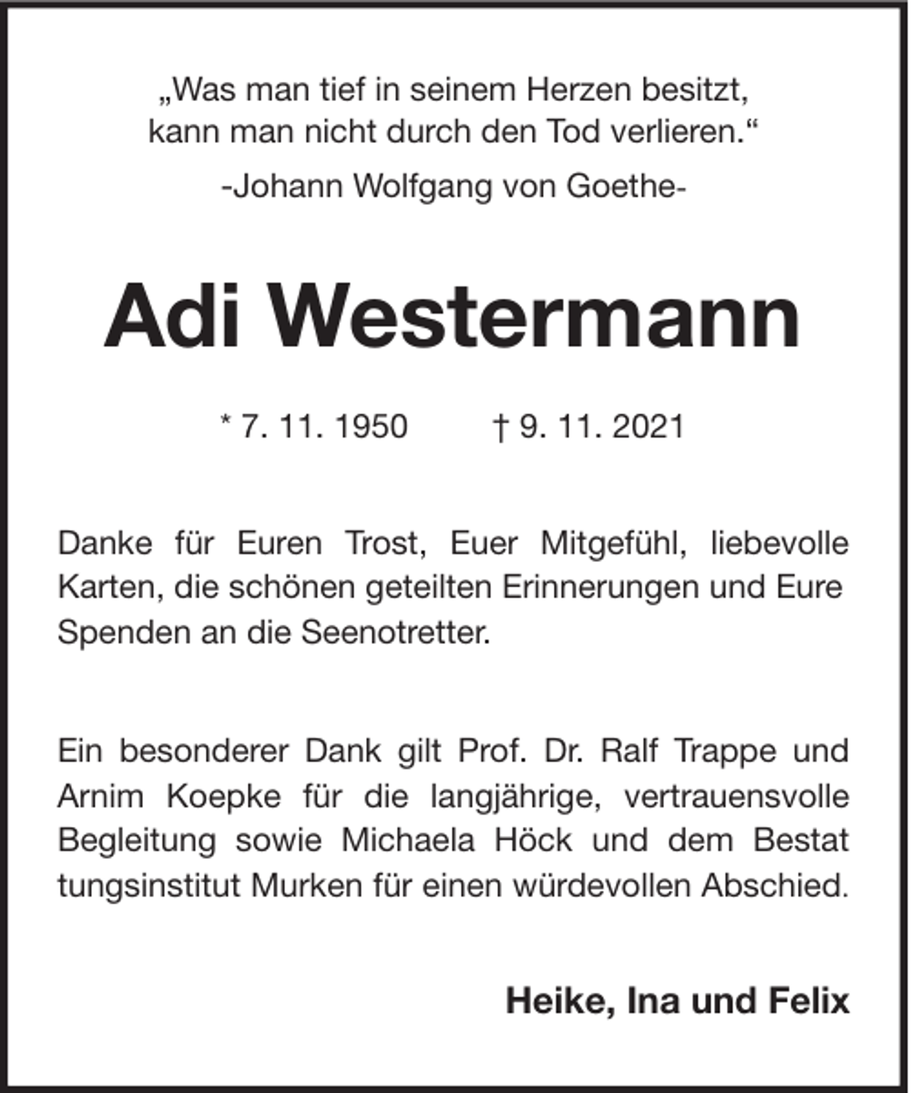 <p>„Was man tief in seinem Herzen besitzt,<br />kann man nicht durch den Tod verlieren.“<br />-Johann Wolfgang von Goethe-</p><p>Adi Westermann<br />* 7. 11. 1950</p><p>† 9. 11. 2021</p><p>Danke für Euren Trost, Euer Mitgefühl, liebevolle<br />Karten, die schönen geteilten Erinnerungen und Eure<br />Spenden an die Seenotretter.<br />Ein besonderer Dank gilt Prof. Dr. Ralf Trappe und<br />Arnim Koepke für die langjährige, vertrauensvolle<br />Begleitung sowie Michaela Höck und dem Bestat<br />tungsinstitut Murken für einen würdevollen Abschied.</p><p>Heike, Ina und Felix</p>
