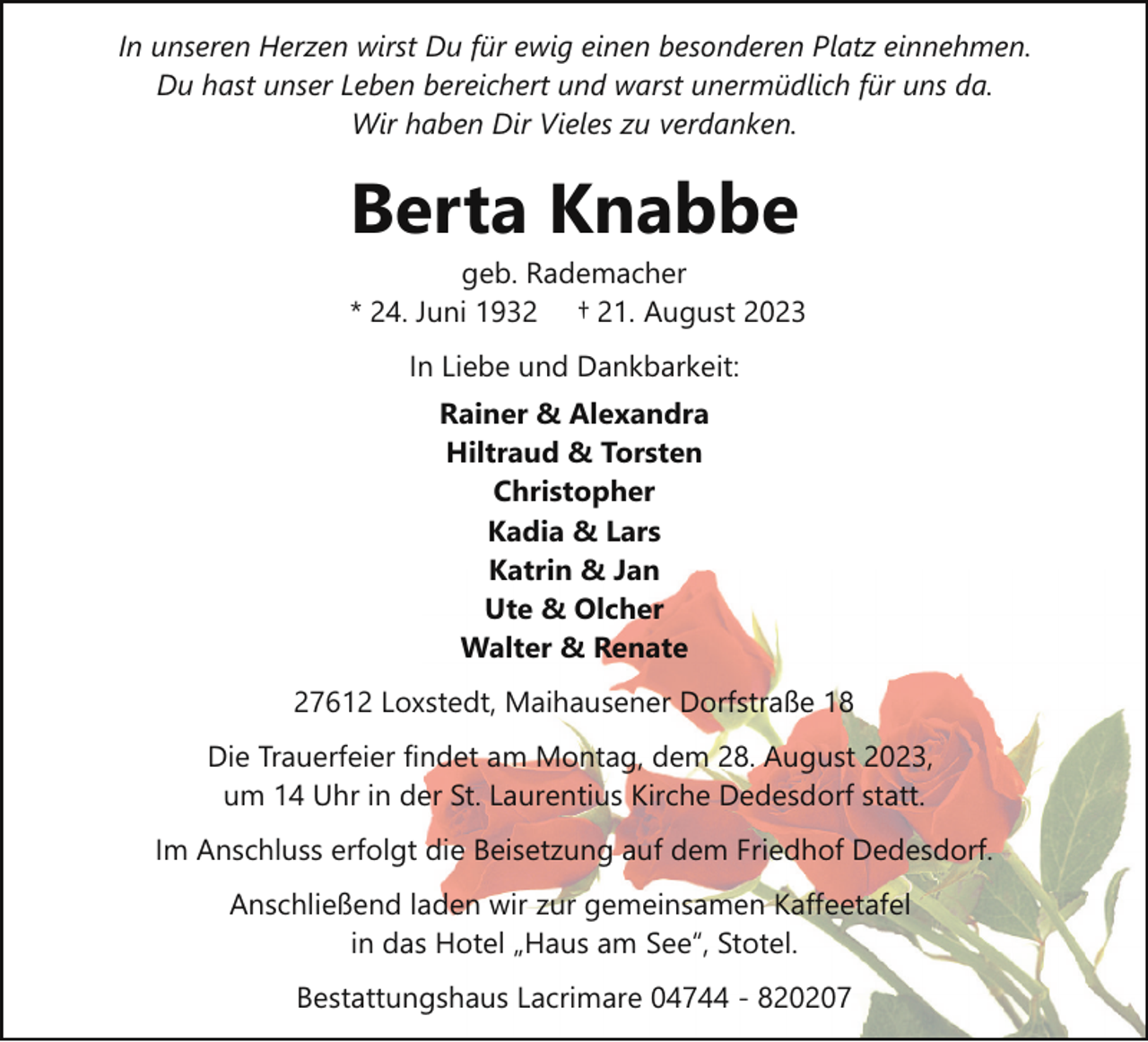 <p>In unseren Herzen wirst Du für ewig einen besonderen Platz einnehmen.<br />Du hast unser Leben bereichert und warst unermüdlich für uns da.<br />Wir haben Dir Vieles zu verdanken.</p><p>Berta Knabbe</p><p>geb. Rademacher<br />* 24. Juni 1932 † 21. August 2023<br />In Liebe und Dankbarkeit:<br />Rainer &amp; Alexandra<br />Hiltraud &amp; Torsten<br />Christopher<br />Kadia &amp; Lars<br />Katrin &amp; Jan<br />Ute &amp; Olcher<br />Walter &amp; Renate</p><p>27612 Loxstedt, Maihausener Dorfstraße 18<br />Die Trauerfeier findet am Montag, dem 28. August 2023,<br />um 14 Uhr in der St. Laurentius Kirche Dedesdorf statt.<br />Im Anschluss erfolgt die Beisetzung auf dem Friedhof Dedesdorf.<br />Anschließend laden wir zur gemeinsamen Kaffeetafel<br />in das Hotel „Haus am See“, Stotel.<br />Bestattungshaus Lacrimare 04744 - 820207</p>