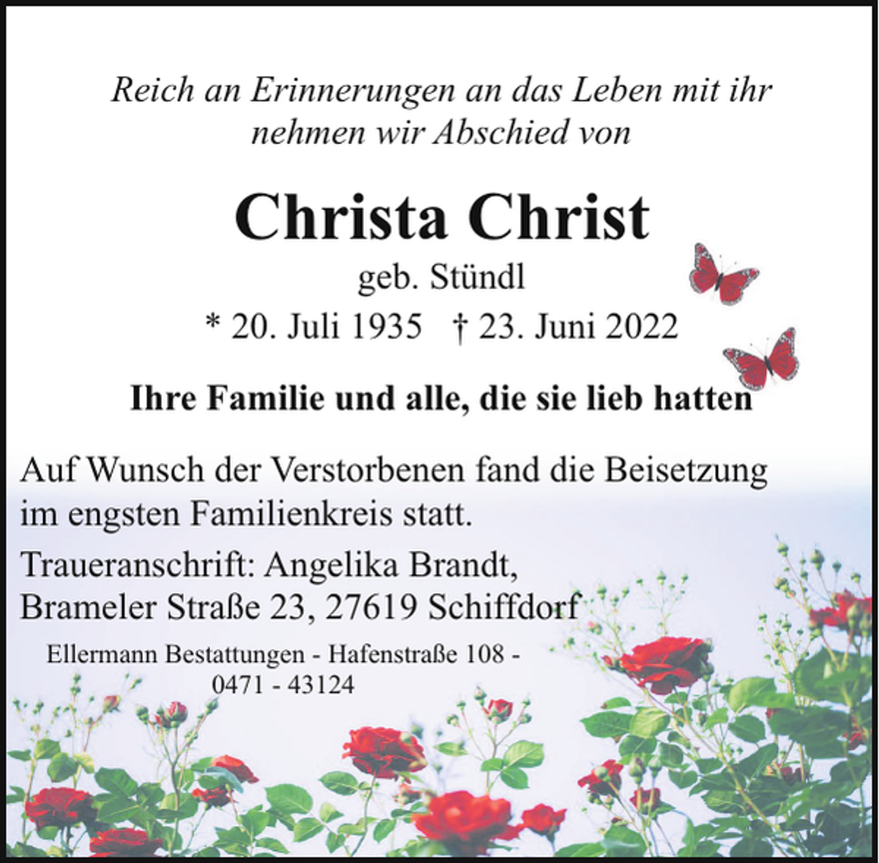 <p>Reich an Erinnerungen an das Leben mit ihr<br />nehmen wir Abschied von</p><p>Christa Christ</p><p>geb. Stündl<br />* 20. Juli 1935 † 23. Juni 2022<br />Ihre Familie und alle, die sie lieb hatten<br />Auf Wunsch der Verstorbenen fand die Beisetzung<br />im engsten Familienkreis statt.<br />Traueranschrift: Angelika Brandt,<br />Brameler Straße 23, 27619 Schiffdorf<br />Ellermann Bestattungen - Hafenstraße 108 0471 - 43124</p>