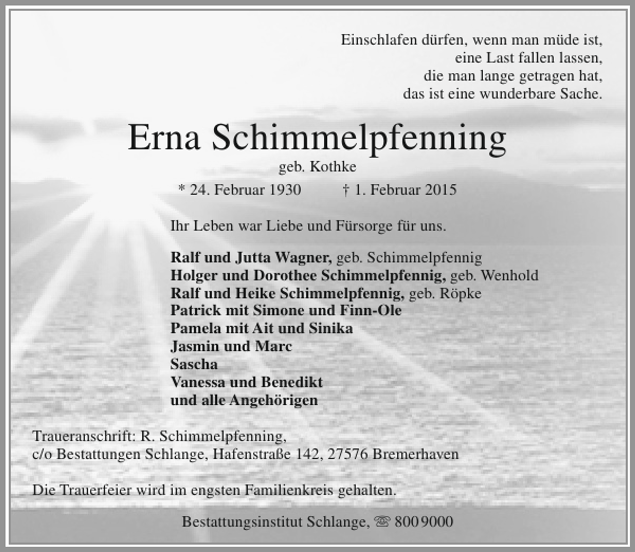 <p>Einschlafen dürfen, wenn man müde ist,<br />eine Last fallen lassen,<br />die man lange getragen hat,<br />das ist eine wunderbare Sache.</p><p>Erna Schimmelpfenning<br />geb. Kothke<br />* 24. Februar 1930<br />† 1. Februar 2015</p><p>Ihr Leben war Liebe und Fürsorge für uns.<br />Ralf und Jutta Wagner, geb. Schimmelpfennig<br />Holger und Dorothee Schimmelpfennig, geb. Wenhold<br />Ralf und Heike Schimmelpfennig, geb. Röpke<br />Patrick mit Simone und Finn-Ole<br />Pamela mit Ait und Sinika<br />Jasmin und Marc<br />Sascha<br />Vanessa und Benedikt<br />und alle Angehörigen<br />Traueranschrift: R. Schimmelpfenning,<br />c/o Bestattungen Schlange, Hafenstraße 142, 27576 Bremerhaven<br />Die Trauerfeier wird im engsten Familienkreis gehalten.<br />Bestattungsinstitut Schlange,  800 9000</p>